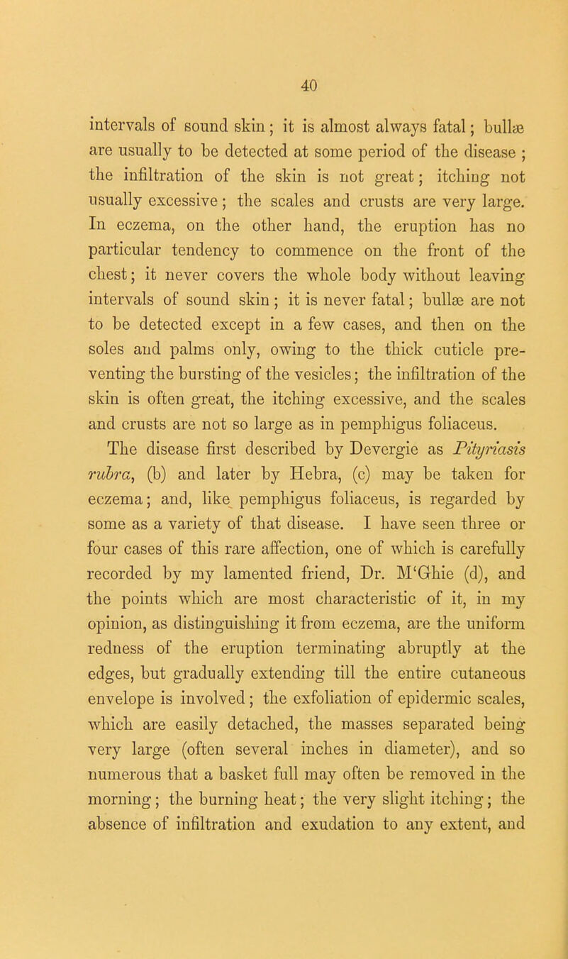 intervals of sound skin; it is almost always fatal; bullae are usually to be detected at some period of the disease ; the infiltration of the skin is not great; itching not usually excessive; the scales and crusts are very large. In eczema, on the other hand, the eruption has no particular tendency to commence on the front of the chest; it never covers the whole body without leaving intervals of sound skin ; it is never fatal; bullse are not to be detected except in a few cases, and then on the soles and palms only, owing to the thick cuticle pre- venting the bursting of the vesicles; the infiltration of the skin is often great, the itching excessive, and the scales and crusts are not so large as in pemphigus foliaceus. The disease first described by Devergie as Pityriasis rubra, (b) and later by Hebra, (c) may be taken for eczema; and, like pemphigus foliaceus, is regarded by some as a variety of that disease. I have seen three or four cases of this rare affection, one of which is carefully recorded by my lamented friend, Dr. M'Ghie (d), and the points which are most characteristic of it, in my opinion, as distinguishing it from eczema, are the uniform redness of the eruption terminating abruptly at the edges, but gradually extending till the entire cutaneous envelope is involved; the exfoliation of epidermic scales, which are easily detached, the masses separated being very large (often several inches in diameter), and so numerous that a basket full may often be removed in the morning; the burning heat; the very slight itching; the absence of infiltration and exudation to any extent, and