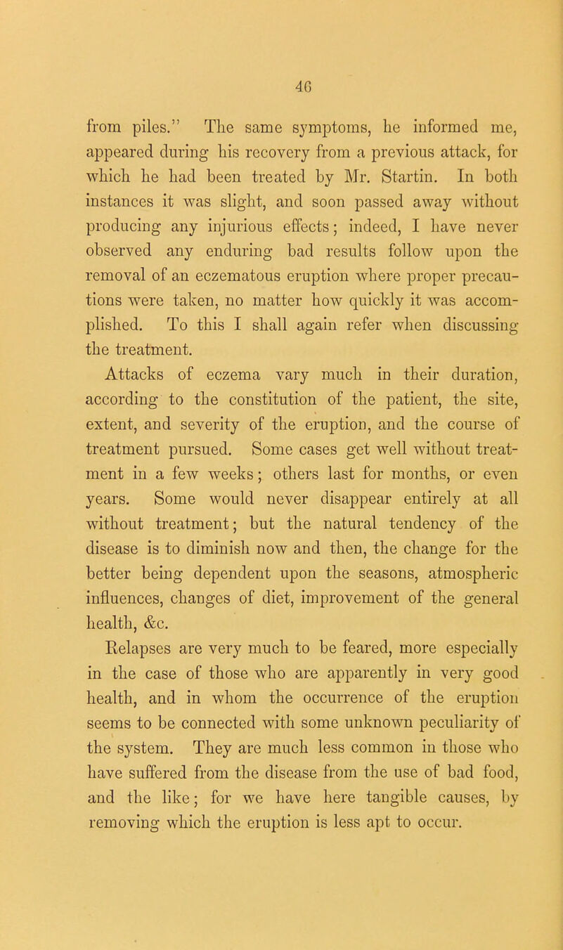 4G from piles. The same symptoms, he informed me, appeared during his recovery from a previous attack, for which he had been treated by Mr. Startin. In both instances it was slight, and soon passed away without producing any injurious effects; indeed, I have never observed any enduring bad results follow upon the removal of an eczematous eruption where proper precau- tions were taken, no matter how quickly it was accom- plished. To this I shall again refer when discussing the treatment. Attacks of eczema vary much in their duration, according to the constitution of the patient, the site, extent, and severity of the eruption, and the course of treatment pursued. Some cases get well without treat- ment in a few weeks; others last for months, or even years. Some would never disappear entirely at all without treatment; but the natural tendency of the disease is to diminish now and then, the change for the better being dependent upon the seasons, atmospheric influences, changes of diet, improvement of the general health, &c. Relapses are very much to be feared, more especially in the case of those who are apparently in very good health, and in whom the occurrence of the eruption seems to be connected with some unknown peculiarity of the system. They are much less common in those who have suffered from the disease from the use of bad food, and the like; for we have here tangible causes, by removing which the eruption is less apt to occur.