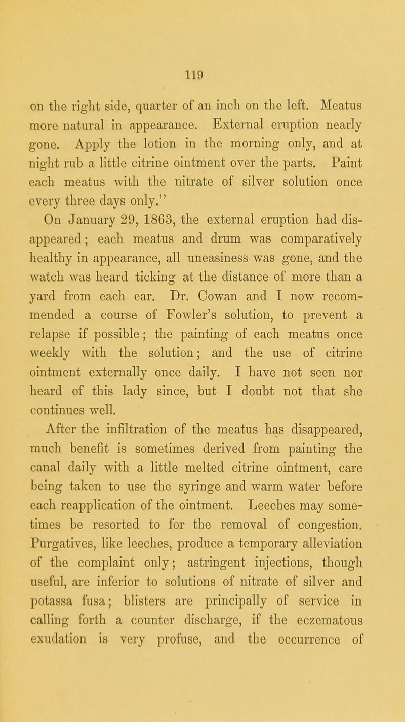 on the right side, quarter of an inch on the left. Meatus more natural in appearance. External eruption nearly gone. Apply the lotion in the morning only, and at night rub a little citrine ointment over the parts. Paint each meatus with the nitrate of silver solution once every three days only. On January 29, 1863, the external eruption had dis- appeared ; each meatus and drum was comparatively healthy in appearance, all uneasiness was gone, and the watch was heard ticking at the distance of more than a yard from each ear. Dr. Cowan and I now recom- mended a course of Fowler's solution, to prevent a relapse if possible; the painting of each meatus once weekly with the solution; and the use of citrine ointment externally once daily. I have not seen nor heard of this lady since, but I doubt not that she continues well. After the infiltration of the meatus has disappeared, much benefit is sometimes derived from painting the canal daily with a little melted citrine ointment, care being taken to use the syringe and warm water before each reapplication of the ointment. Leeches may some- times be resorted to for the removal of congestion. Purgatives, like leeches, produce a temporary alleviation of the complaint only; astringent injections, though useful, are inferior to solutions of nitrate of silver and potassa fusa; blisters are principally of service in calling forth a counter discharge, if the eczematous exudation is very profuse, and the occurrence of