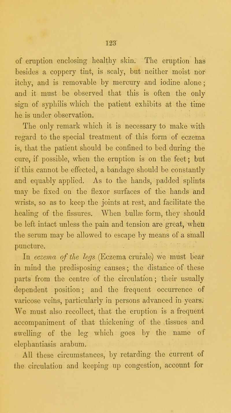 of eruption enclosing healthy skin. The eruption has besides a coppery tint, is scaly, but neither moist nor itchy, and is removable by mercury and iodine alone; and it must be observed that this is often the only sign of syphilis which the patient exhibits at the time he is under observation. The only remark which it is necessary to make with regard to the special treatment of this form of eczema is, that the patient should be confined to bed during the cure, if possible, when the eruption is on the feet; but if this cannot be effected, a bandage should be constantly and equably applied. As to the hands, padded splints may be fixed on the flexor surfaces of the hands and wrists, so as to keep the joints at rest, and facilitate the healing of the fissures. When bullee form, they should be left intact unless the pain and tension are great, when the serum may be allowed to escape by means of a small puncture. In eczema of the legs (Eczema crurale) we must bear in mind the predisposing causes; the distance of these parts from the centre of the circulation; their usually dependent position; and the frequent occurrence of varicose veins, particularly in persons advanced in years. We must also recollect, that the eruption is a frequent accompaniment of that thickening of the tissues and swelling of the leg which goes by the name of elephantiasis arabum. All these circumstances, by retarding the current of the circulation and keeping tip congestion, account for