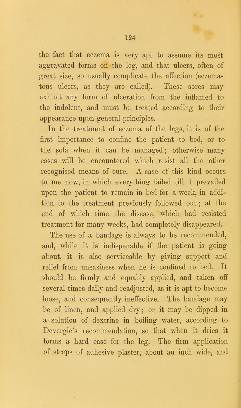 the fact that eczema is very apt to assume its most aggravated forms on the leg, and that ulcers, often of great size, so usually complicate the affection (eczema- tous ulcers, as they are called). These sores may exhibit any form of ulceration from the inflamed to the indolent, and must be treated according to their appearance upon general principles. In the treatment of eczema of the legs, it is of the first importance to confine the patient to bed, or to the sofa when it can be managed ; otherwise many cases will be encountered which resist all the other recognised means of cure. A case of this kind occurs to me now, in which everything failed till I prevailed upon the patient to remain in bed for a week, in addi- tion to the treatment previously followed out; at the end of which time the disease, which had resisted treatment for many weeks, had completely disappeared. The use of a bandage is always to be recommended, and, while it is indispenable if the patient is going about, it is also serviceable by giving support and relief from uneasiness when he is confined to bed. It should be firmly and equably applied, and taken off several times daily and readjusted, as it is apt to become loose, and consequently ineffective. The bandage may be of linen, and applied dry; or it may be dipped in a solution of dextrine in boiling water, according to Devergie's recommendation, so that when it dries it forms a hard case for the leg. The firm application of straps of adhesive plaster, about an inch wide, and