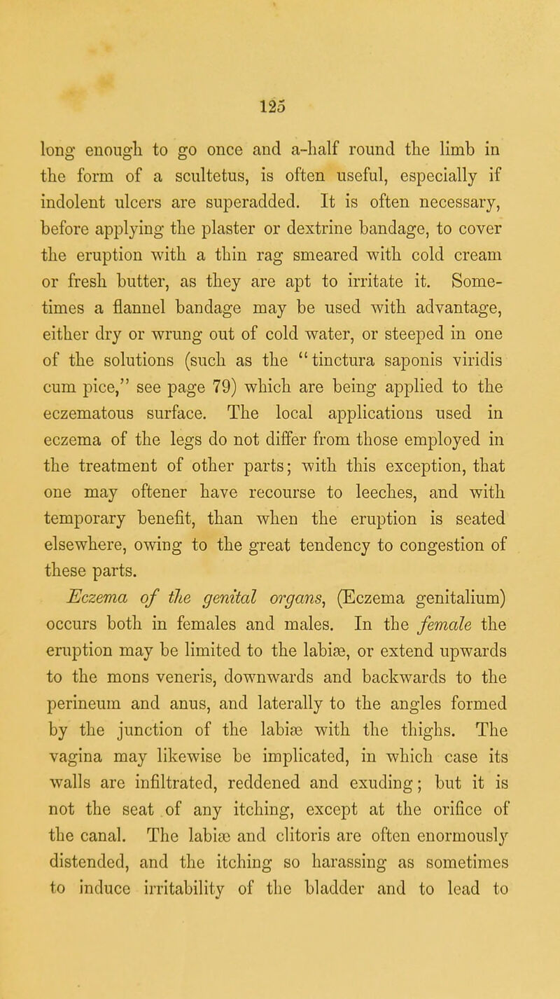 long enough, to go once and a-half round the limb in the form of a scultetus, is often useful, especially if indolent ulcers are superadded. It is often necessary, before applying the plaster or dextrine bandage, to cover the eruption with a thin rag smeared with cold cream or fresh butter, as they are apt to irritate it. Some- times a flannel bandage may be used with advantage, either dry or wrung out of cold water, or steeped in one of the solutions (such as the tinctura saponis viridis cum pice, see page 79) which are being applied to the eczematous surface. The local applications used in eczema of the legs do not differ from those employed in the treatment of other parts; with this exception, that one may oftener have recourse to leeches, and with temporary benefit, than when the eruption is seated elsewhere, owing to the great tendency to congestion of these parts. Eczema of the genital organs, (Eczema genitalium) occurs both in females and males. In the female the eruption may be limited to the labise, or extend upwards to the mons veneris, downwards and backwards to the perineum and anus, and laterally to the angles formed by the junction of the labise with the thighs. The vagina may likewise be implicated, in which case its walls are infiltrated, reddened and exuding; but it is not the seat of any itching, except at the orifice of the canal. The labiae and clitoris are often enormously distended, and the itching so harassing as sometimes to induce irritability of the bladder and to lead to