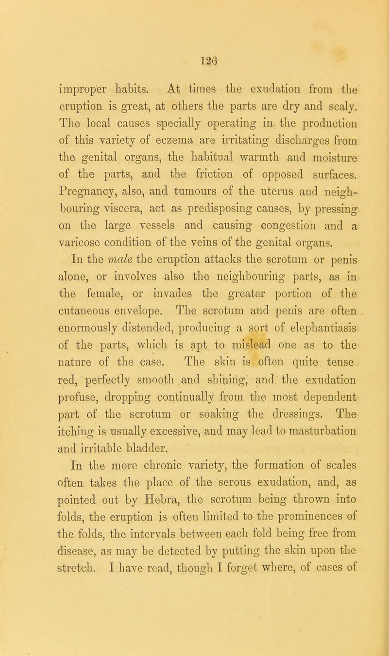 improper habits. At times the exudation from the eruption is great, at others the parts are dry and scaly. The local causes specially operating in the production of this variety of eczema are irritating discharges from the genital organs, the habitual warmth and moisture of the parts, and the friction of opposed surfaces. Pregnancy, also, and tumours of the uterus and neigh- bouring viscera, act as predisposing causes, by pressing on the large vessels and causing congestion and a varicose condition of the veins of the genital organs. In the male the eruption attacks the scrotum or penis alone, or involves also the neighbouring parts, as in the female, or invades the greater portion of the cutaneous envelope. The scrotum and penis are often enormously distended, producing a sort of elephantiasis of the parts, which is apt to mislead one as to the nature of the case. The skin is often quite tense red, perfectly smooth and shining, and the exudation profuse, dropping continually from the most dependent' part of the scrotum or soaking the dressings. The itching is usually excessive, and may lead to masturbation and irritable bladder. In the more chronic variety, the formation of scales often takes the place of the serous exudation, and, as pointed out by Hebra, the scrotum being thrown into folds, the eruption is often limited to the prominences of the folds, the intervals between each fold being free from disease, as may be detected by putting the skin upon the stretch. I have read, though I forget where, of cases of