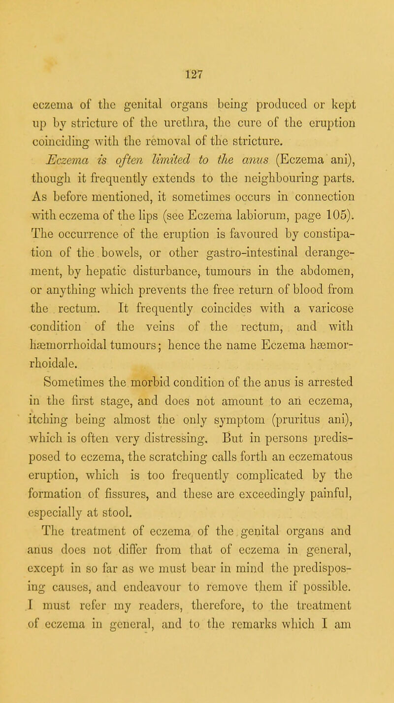 eczema of the genital organs being produced or kept up by stricture of the urethra, the cure of the eruption coinciding with the removal of the stricture. Eczema is often limited to the anus (Eczema ani), though it frequently extends to the neighbouring parts. As before mentioned, it sometimes occurs in connection with eczema of the lips (see Eczema labiorum, page 105). The occurrence of the eruption is favoured by constipa- tion of the . bowels, or other gastro-intestinal derange- ment, by hepatic disturbance, tumours in the abdomen, or anything which prevents the free return of blood from the rectum. It frequently coincides with a varicose condition of the veins of the rectum, and with hsemorrhoidal tumours; hence the name Eczema hsernor- rhoidale. Sometimes the morbid condition of the anus is arrested in the first stage, and does not amount to an eczema, itching being almost the only symptom (pruritus ani), which is often very distressing. But in persons predis- posed to eczema, the scratching calls forth an eczematous eruption, which is too frequently complicated by the formation of fissures, and these are exceedingly painful, especially at stool. The treatment of eczema of the genital organs and anus does not differ from that of eczema in general, except in so far as we must bear in mind the predispos- ing causes, and endeavour to remove them if possible. I must refer my readers, therefore, to the treatment of eczema in general, and to the remarks which I am