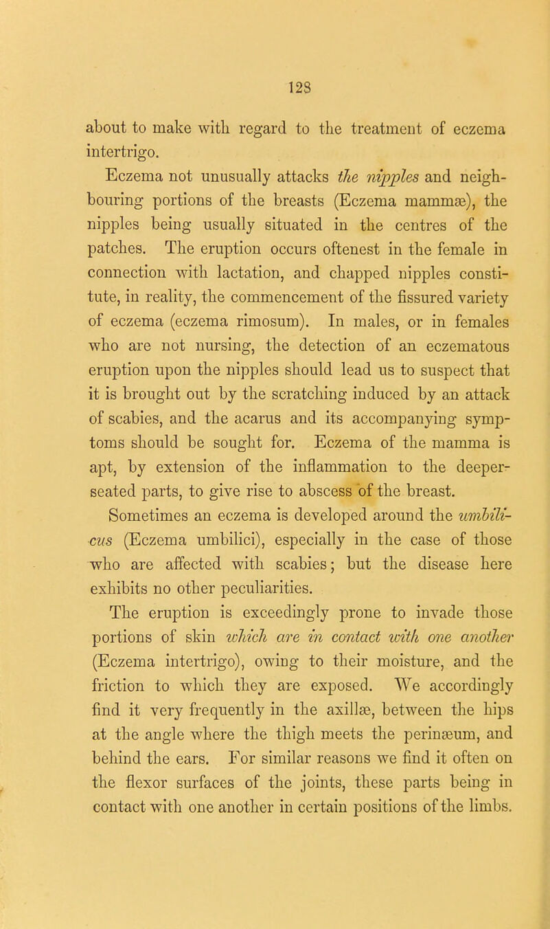 123 about to make with regard to the treatment of eczema intertrigo. Eczema not unusually attacks the nipples and neigh- bouring portions of the breasts (Eczema mammae), the nipples being usually situated in the centres of the patches. The eruption occurs oftenest in the female in connection with lactation, and chapped nipples consti- tute, in reality, the commencement of the fissured variety of eczema (eczema rimosum). In males, or in females who are not nursing, the detection of an eczematous eruption upon the nipples should lead us to suspect that it is brought out by the scratching induced by an attack of scabies, and the acarus and its accompanying symp- toms should be sought for. Eczema of the mamma is apt, by extension of the inflammation to the deeper- seated parts, to give rise to abscess of the breast. Sometimes an eczema is developed around the umbili- cus (Eczema umbilici), especially in the case of those who are affected with scabies; but the disease here exhibits no other peculiarities. The eruption is exceedingly prone to invade those portions of skin which are in contact with one another (Eczema intertrigo), owing to their moisture, and the friction to which they are exposed. We accordingly find it very frequently in the axillae, between the hips at the angle where the thigh meets the perinseurn, and behind the ears. For similar reasons we find it often on the flexor surfaces of the joints, these parts being in contact with one another in certain positions of the limbs.