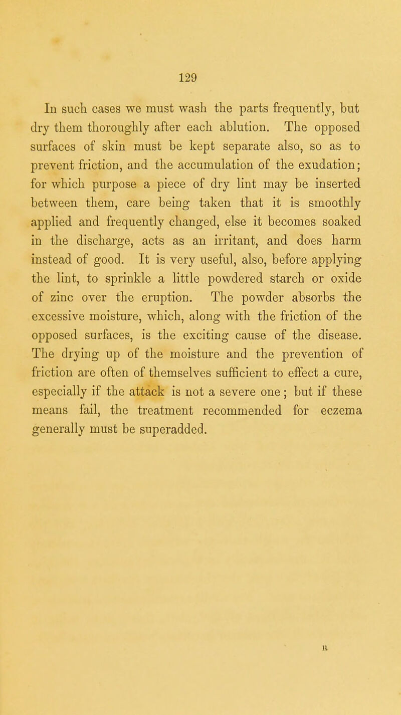 In such cases we must wash the parts frequently, but dry them thoroughly after each ablution. The opposed surfaces of skin must be kept separate also, so as to prevent friction, and the accumulation of the exudation; for which purpose a piece of dry lint may be inserted between them, care being taken that it is smoothly applied and frequently changed, else it becomes soaked in the discharge, acts as an irritant, and does harm instead of good. It is very useful, also, before applying the lint, to sprinkle a little powdered starch or oxide of zinc over the eruption. The powder absorbs the excessive moisture, which, along with the friction of the opposed surfaces, is the exciting cause of the disease. The drying up of the moisture and the prevention of friction are often of themselves sufficient to effect a cure, especially if the attack is not a severe one; but if these means fail, the treatment recommended for eczema generally must be superadded. H
