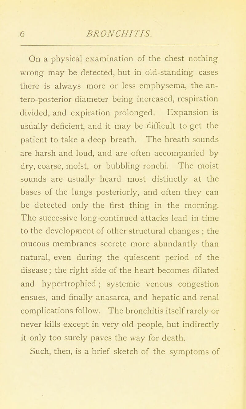 On a physical examination of the chest nothing wrong may be detected, but in old-standing cases there is always more or less emphysema, the an- tero-posterior diameter being increased, respiration divided, and expiration prolonged. Expansion is usually deficient, and it may be difficult to get the patient to take a deep breath. The breath sounds are harsh and loud, and are often accompanied by dry, coarse, moist, or bubbling ronchi. The moist sounds are usually heard most distinctly at the bases of the lungs posteriorly, and often they can be detected only the first thing in the morning. The successive long-continued attacks lead in time to the development of other structural changes ; the mucous membranes secrete more abundantly than natural, even during the quiescent period of the disease; the right side of the heart becomes dilated and hypertrophied ; systemic venous congestion ensues, and finally anasarca, and hepatic and renal complications follow. The bronchitis itself rarely or never kills except in very old people, but indirectly it only too surely paves the way for death. Such, then, is a brief sketch of the symptoms of