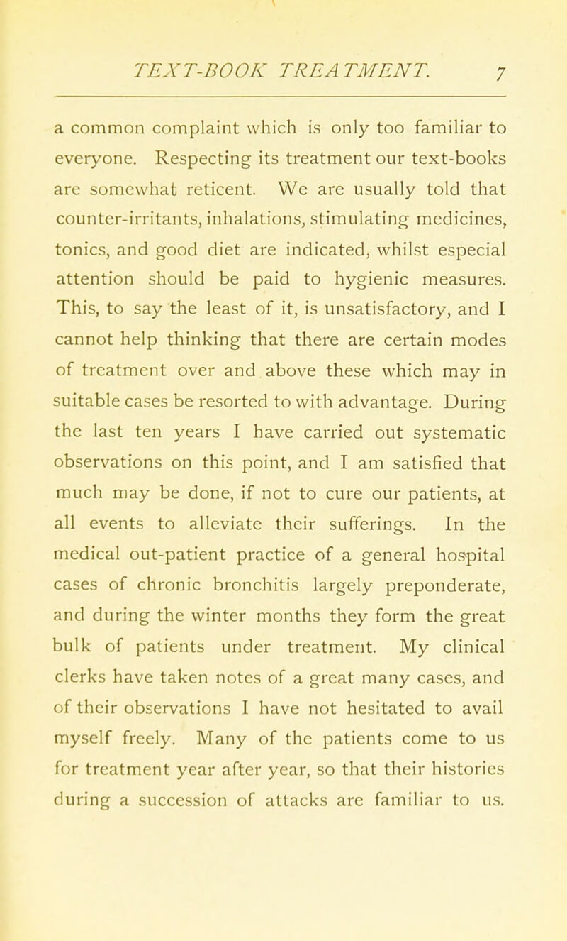 a common complaint which is only too familiar to everyone. Respecting its treatment our text-books are somewhat reticent. We are usually told that counter-irritants, inhalations, stimulating medicines, tonics, and good diet are indicated, whilst especial attention should be paid to hygienic measures. This, to say the least of it, is unsatisfactory, and I cannot help thinking that there are certain modes of treatment over and above these which may in suitable cases be resorted to with advantage. During the last ten years I have carried out systematic observations on this point, and I am satisfied that much may be done, if not to cure our patients, at all events to alleviate their sufferings. In the medical out-patient practice of a general hospital cases of chronic bronchitis largely preponderate, and during the winter months they form the great bulk of patients under treatment. My clinical clerks have taken notes of a great many cases, and of their observations I have not hesitated to avail myself freely. Many of the patients come to us for treatment year after year, so that their histories during a succession of attacks are familiar to us.