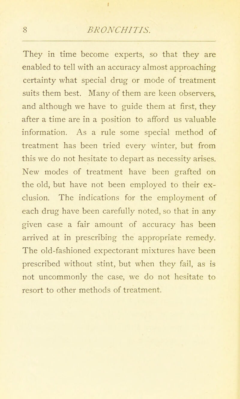 8 BRONCHITIS. They in time become experts, so that they are enabled to tell with an accuracy almost approaching certainty what special drug or mode of treatment suits them best. Many of them are keen observers, and although we have to guide them at first, they after a time are in a position to afford us valuable information. As a rule some special method of treatment has been tried every winter, but from this we do not hesitate to depart as necessity arises. New modes of treatment have been grafted on the old, but have not been employed to their ex- clusion. The indications for the employment of each drug have been carefully noted, so that in any given case a fair amount of accuracy has been arrived at in prescribing the appropriate remedy. The old-fashioned expectorant mixtures have been prescribed without stint, but when they fail, as is not uncommonly the case, we do not hesitate to resort to other methods of treatment.