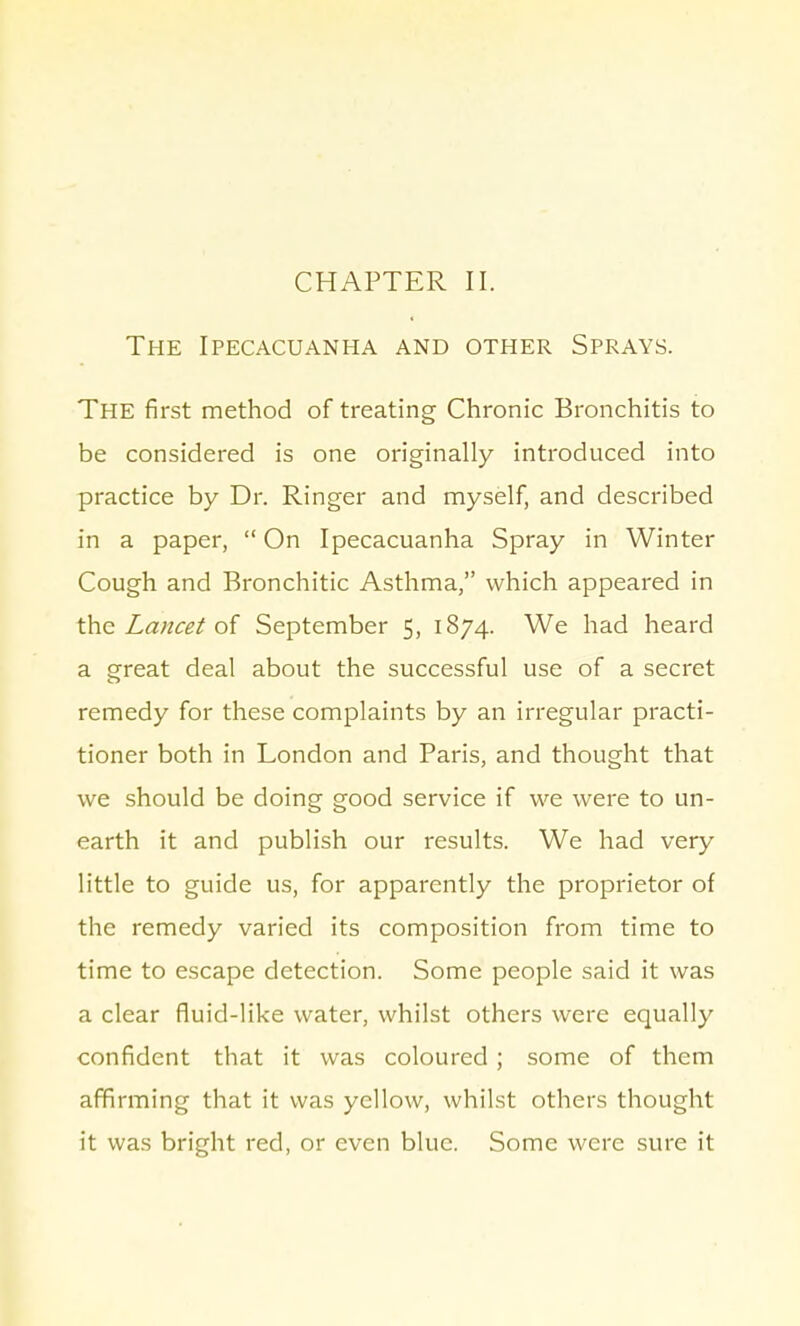 The Ipecacuanha and other Sprays. The first method of treating Chronic Bronchitis to be considered is one originally introduced into practice by Dr. Ringer and myself, and described in a paper,  On Ipecacuanha Spray in Winter Cough and Bronchitic Asthma, which appeared in the Lancet of September 5, 1874. We had heard a great deal about the successful use of a secret remedy for these complaints by an irregular practi- tioner both in London and Paris, and thought that we should be doing good service if we were to un- earth it and publish our results. We had very little to guide us, for apparently the proprietor of the remedy varied its composition from time to time to escape detection. Some people said it was a clear fluid-like water, whilst others were equally confident that it was coloured ; some of them affirming that it was yellow, whilst others thought it was bright red, or even blue. Some were sure it