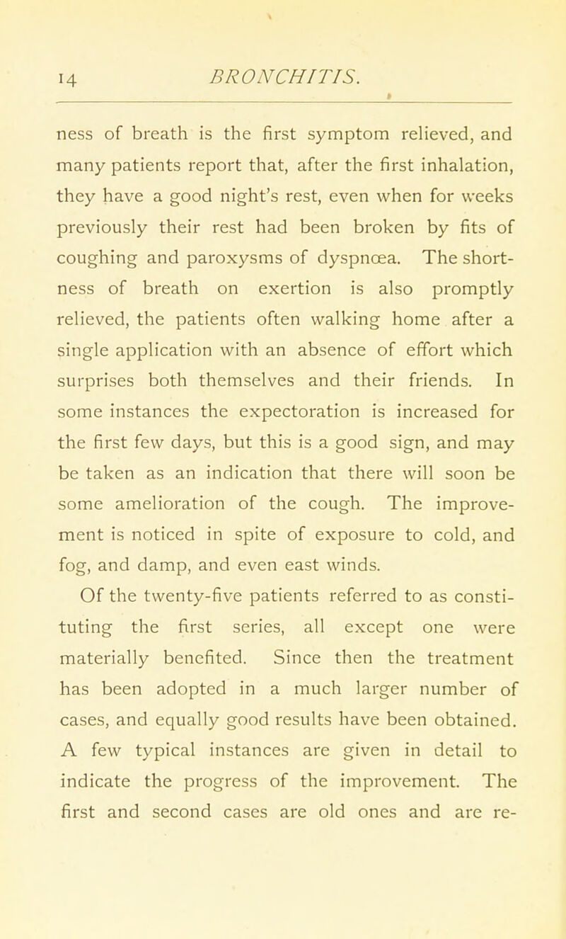 \ 14 BRONCHITIS. » ness of breath is the first symptom relieved, and many patients report that, after the first inhalation, they have a good night's rest, even when for weeks previously their rest had been broken by fits of coughing and paroxysms of dyspnoea. The short- ness of breath on exertion is also promptly relieved, the patients often walking home after a single application with an absence of effort which surprises both themselves and their friends. In some instances the expectoration is increased for the first few days, but this is a good sign, and may be taken as an indication that there will soon be some amelioration of the cough. The improve- ment is noticed in spite of exposure to cold, and fog, and damp, and even east winds. Of the twenty-five patients referred to as consti- tuting the first series, all except one were materially benefited. Since then the treatment has been adopted in a much larger number of cases, and equally good results have been obtained. A few typical instances are given in detail to indicate the progress of the improvement. The first and second cases are old ones and are re-