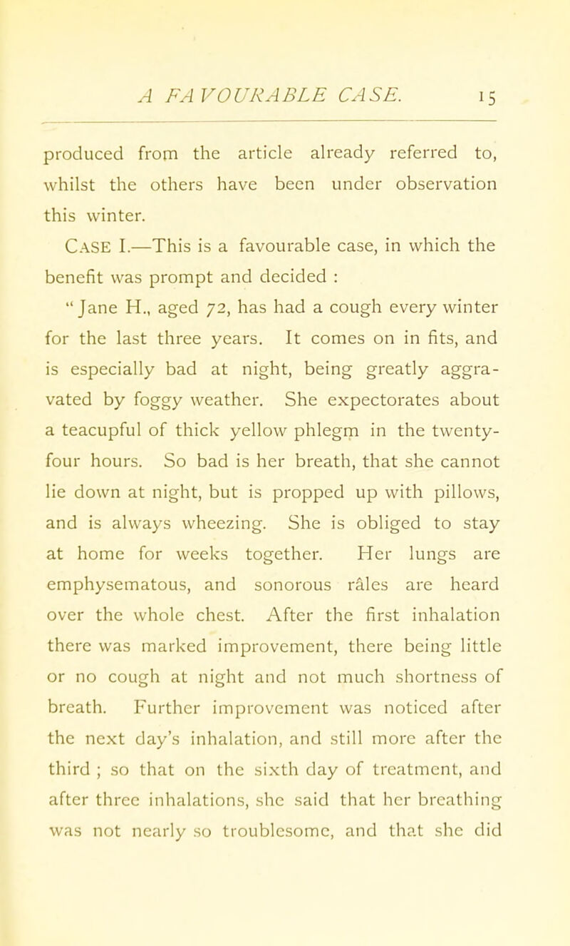 A FAVOURABLE CASE. produced from the article already referred to, whilst the others have been under observation this winter. Case I.—This is a favourable case, in which the benefit was prompt and decided : Jane H., aged 72, has had a cough every winter for the last three years. It comes on in fits, and is especially bad at night, being greatly aggra- vated by foggy weather. She expectorates about a teacupful of thick yellow phlegm in the twenty- four hours. So bad is her breath, that she cannot lie down at night, but is propped up with pillows, and is always wheezing. She is obliged to stay at home for weeks together. Her lungs are emphysematous, and sonorous rales are heard over the whole chest. After the first inhalation there was marked improvement, there being little or no cough at night and not much shortness of breath. Further improvement was noticed after the next day's inhalation, and still more after the third ; so that on the sixth day of treatment, and after three inhalations, she said that her breathing was not nearly so troublesome, and that she did