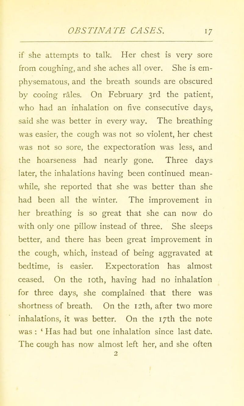 if she attempts to talk. Her chest is very sore from coughing, and she aches all over. She is em- physematous, and the breath sounds are obscured by cooing rales. On February 3rd the patient, who had an inhalation on five consecutive days, said she was better in every way. The breathing was easier, the cough was not so violent, her chest was not so sore, the expectoration was less, and the hoarseness had nearly gone. Three days later, the inhalations having been continued mean- while, she reported that she was better than she had been all the winter. The improvement in her breathing is so great that she can now do with only one pillow instead of three. She sleeps better, and there has been great improvement in the cough, which, instead of being aggravated at bedtime, is easier. Expectoration has almost ceased. On the 10th, having had no inhalation for three days, she complained that there was shortness of breath. On the 12th, after two more inhalations, it was better. On the 17th the note was : ' Has had but one inhalation since last date. The cough has now almost left her, and she often 2