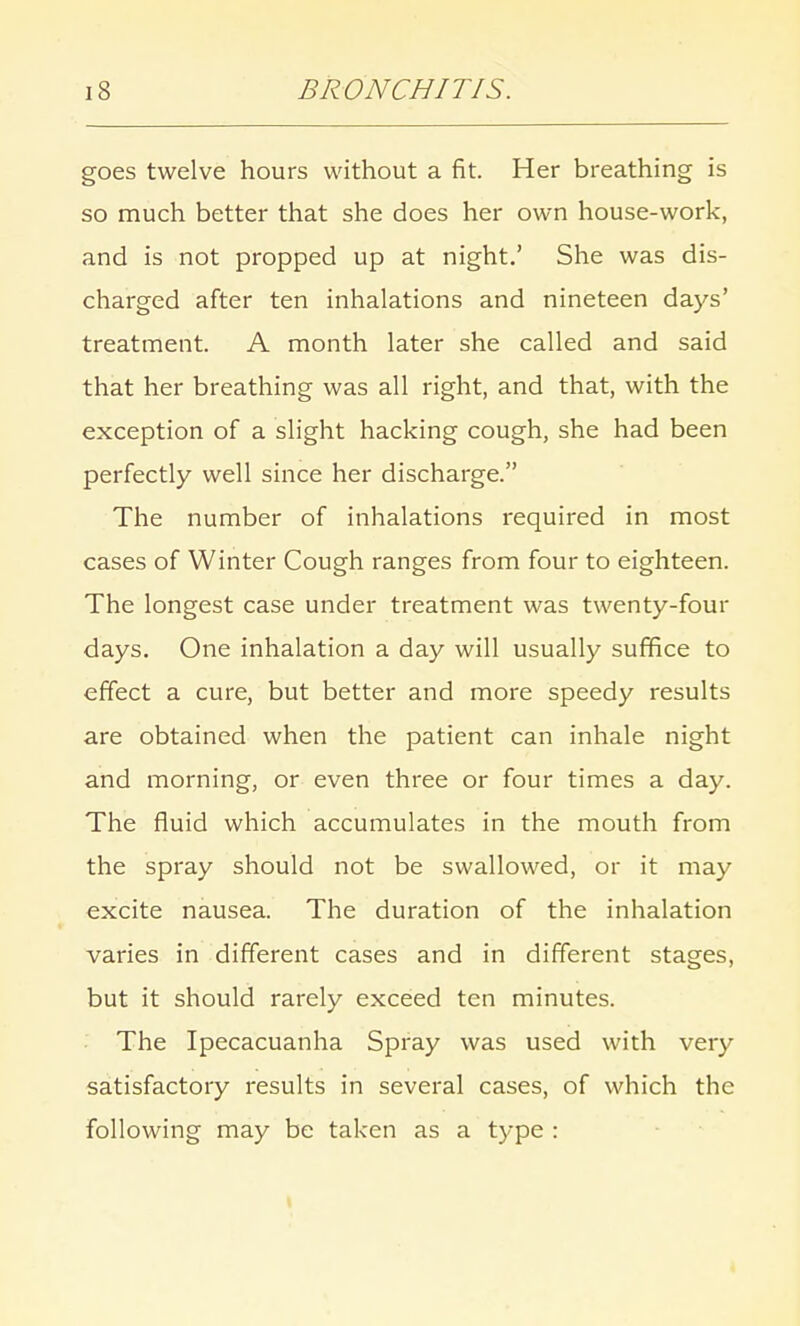 goes twelve hours without a fit. Her breathing is so much better that she does her own house-work, and is not propped up at night.' She was dis- charged after ten inhalations and nineteen days' treatment. A month later she called and said that her breathing was all right, and that, with the exception of a slight hacking cough, she had been perfectly well since her discharge. The number of inhalations required in most cases of Winter Cough ranges from four to eighteen. The longest case under treatment was twenty-four days. One inhalation a day will usually suffice to effect a cure, but better and more speedy results are obtained when the patient can inhale night and morning, or even three or four times a day. The fluid which accumulates in the mouth from the spray should not be swallowed, or it may excite nausea. The duration of the inhalation varies in different cases and in different stages, but it should rarely exceed ten minutes. The Ipecacuanha Spray was used with very satisfactory results in several cases, of which the following may be taken as a type :