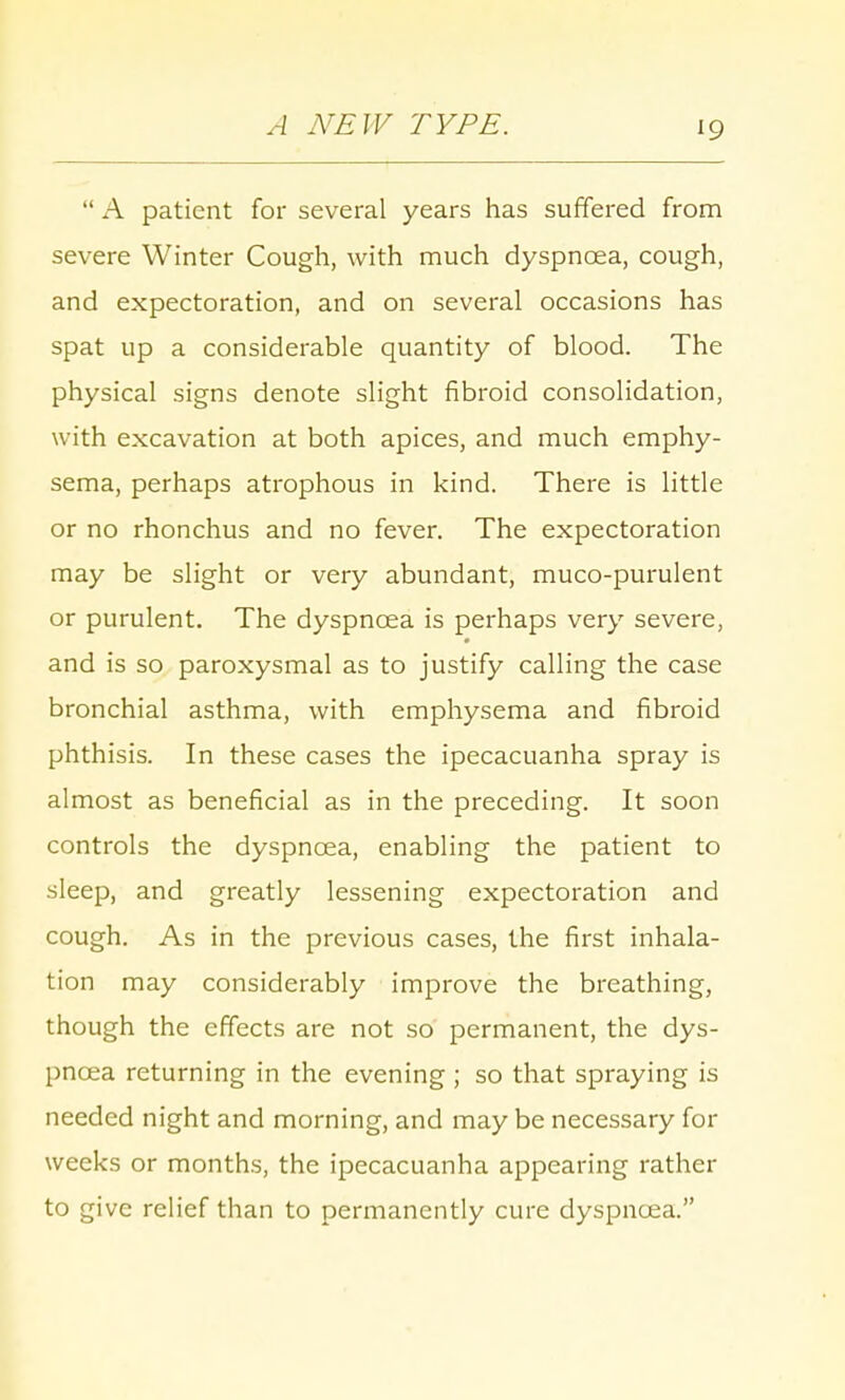 A NEW TYPE.  A patient for several years has suffered from severe Winter Cough, with much dyspncea, cough, and expectoration, and on several occasions has spat up a considerable quantity of blood. The physical signs denote slight fibroid consolidation, with excavation at both apices, and much emphy- sema, perhaps atrophous in kind. There is little or no rhonchus and no fever. The expectoration may be slight or very abundant, muco-purulent or purulent. The dyspncea is perhaps very severe, and is so paroxysmal as to justify calling the case bronchial asthma, with emphysema and fibroid phthisis. In these cases the ipecacuanha spray is almost as beneficial as in the preceding. It soon controls the dyspncea, enabling the patient to sleep, and greatly lessening expectoration and cough. As in the previous cases, the first inhala- tion may considerably improve the breathing, though the effects are not so permanent, the dys- pncea returning in the evening ; so that spraying is needed night and morning, and may be necessary for weeks or months, the ipecacuanha appearing rather to give relief than to permanently cure dyspncea.