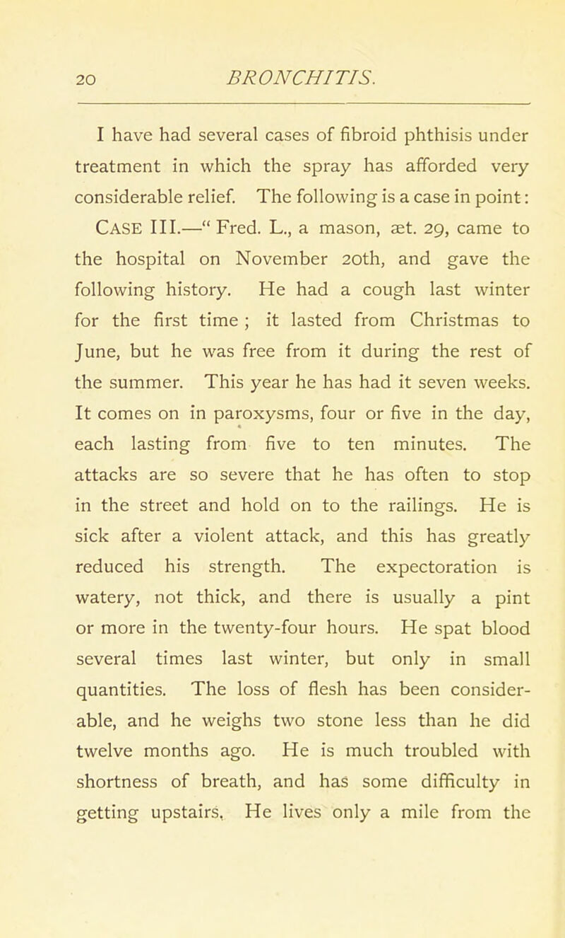 I have had several cases of fibroid phthisis under treatment in which the spray has afforded very considerable relief. The following is a case in point: Case III.— Fred. L., a mason, aet. 29, came to the hospital on November 20th, and gave the following history. He had a cough last winter for the first time ; it lasted from Christmas to June, but he was free from it during the rest of the summer. This year he has had it seven weeks. It comes on in paroxysms, four or five in the day, each lasting from five to ten minutes. The attacks are so severe that he has often to stop in the street and hold on to the railings. He is sick after a violent attack, and this has greatly reduced his strength. The expectoration is watery, not thick, and there is usually a pint or more in the twenty-four hours. He spat blood several times last winter, but only in small quantities. The loss of flesh has been consider- able, and he weighs two stone less than he did twelve months ago. He is much troubled with shortness of breath, and has some difficulty in getting upstairs, He lives only a mile from the