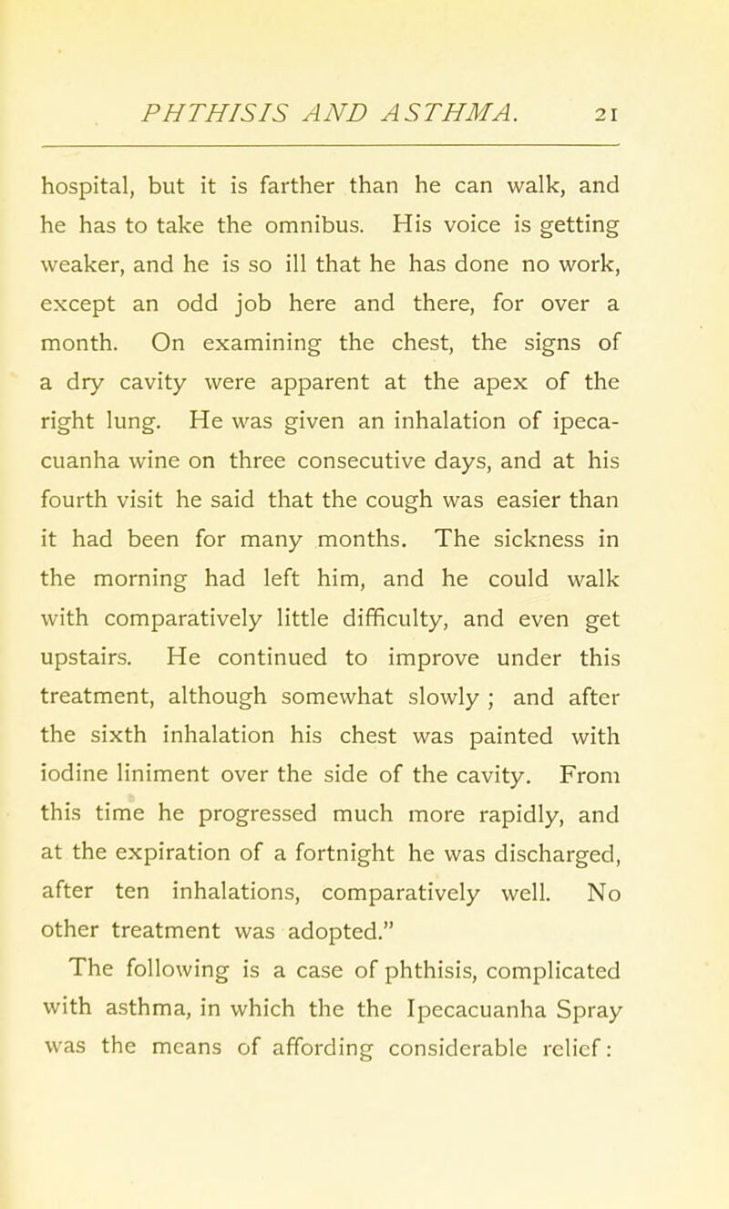 hospital, but it is farther than he can walk, and he has to take the omnibus. His voice is getting weaker, and he is so ill that he has done no work, except an odd job here and there, for over a month. On examining the chest, the signs of a dry cavity were apparent at the apex of the right lung. He was given an inhalation of ipeca- cuanha wine on three consecutive days, and at his fourth visit he said that the cough was easier than it had been for many months. The sickness in the morning had left him, and he could walk with comparatively little difficulty, and even get upstairs. He continued to improve under this treatment, although somewhat slowly ; and after the sixth inhalation his chest was painted with iodine liniment over the side of the cavity. From this time he progressed much more rapidly, and at the expiration of a fortnight he was discharged, after ten inhalations, comparatively well. No other treatment was adopted. The following is a case of phthisis, complicated with asthma, in which the the Ipecacuanha Spray was the means of affording considerable relief: