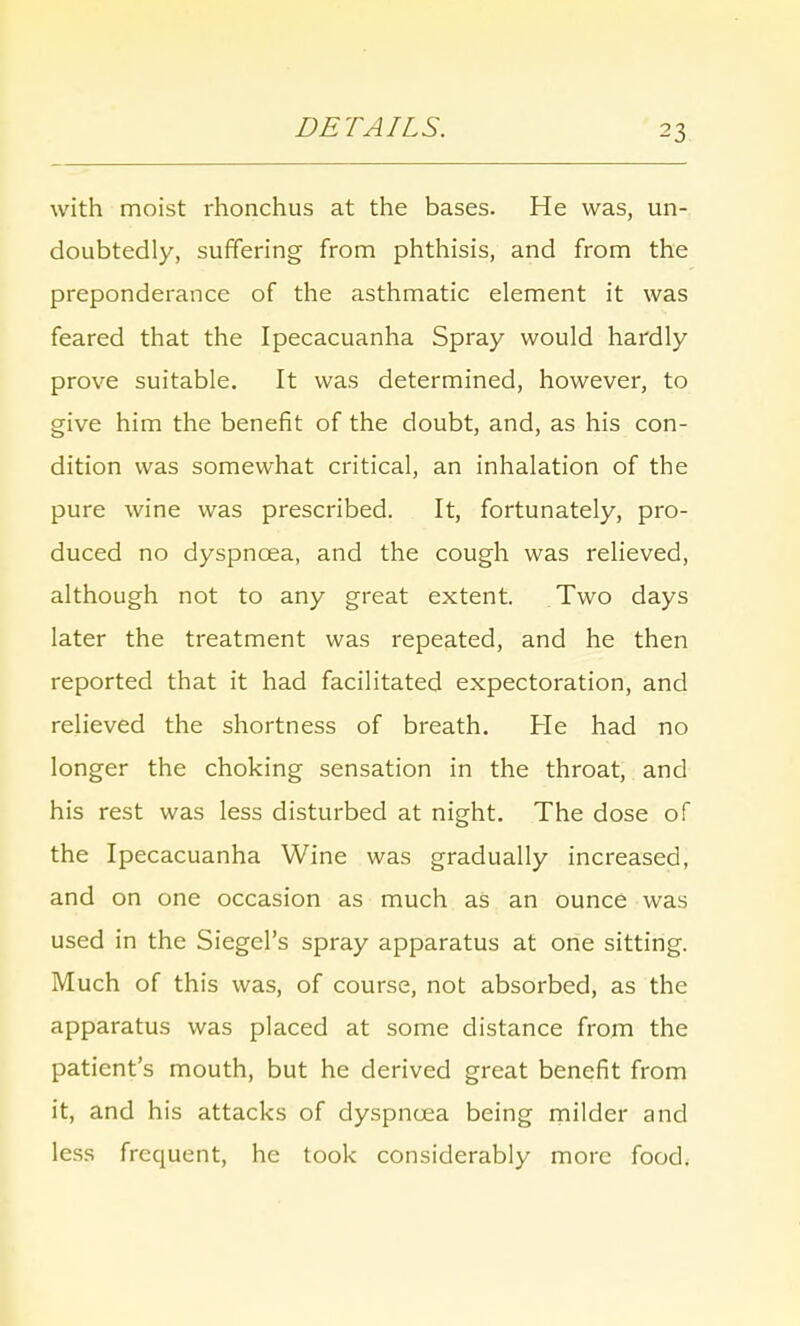 DETAILS. with moist rhonchus at the bases. He was, un- doubtedly, suffering from phthisis, and from the preponderance of the asthmatic element it was feared that the Ipecacuanha Spray would hardly prove suitable. It was determined, however, to give him the benefit of the doubt, and, as his con- dition was somewhat critical, an inhalation of the pure wine was prescribed. It, fortunately, pro- duced no dyspnoea, and the cough was relieved, although not to any great extent. Two days later the treatment was repeated, and he then reported that it had facilitated expectoration, and relieved the shortness of breath. He had no longer the choking sensation in the throat, and his rest was less disturbed at night. The dose of the Ipecacuanha Wine was gradually increased, and on one occasion as much as an ounce was used in the Siegel's spray apparatus at one sitting. Much of this was, of course, not absorbed, as the apparatus was placed at some distance from the patient's mouth, but he derived great benefit from it, and his attacks of dyspnoea being milder and less frequent, he took considerably more food.