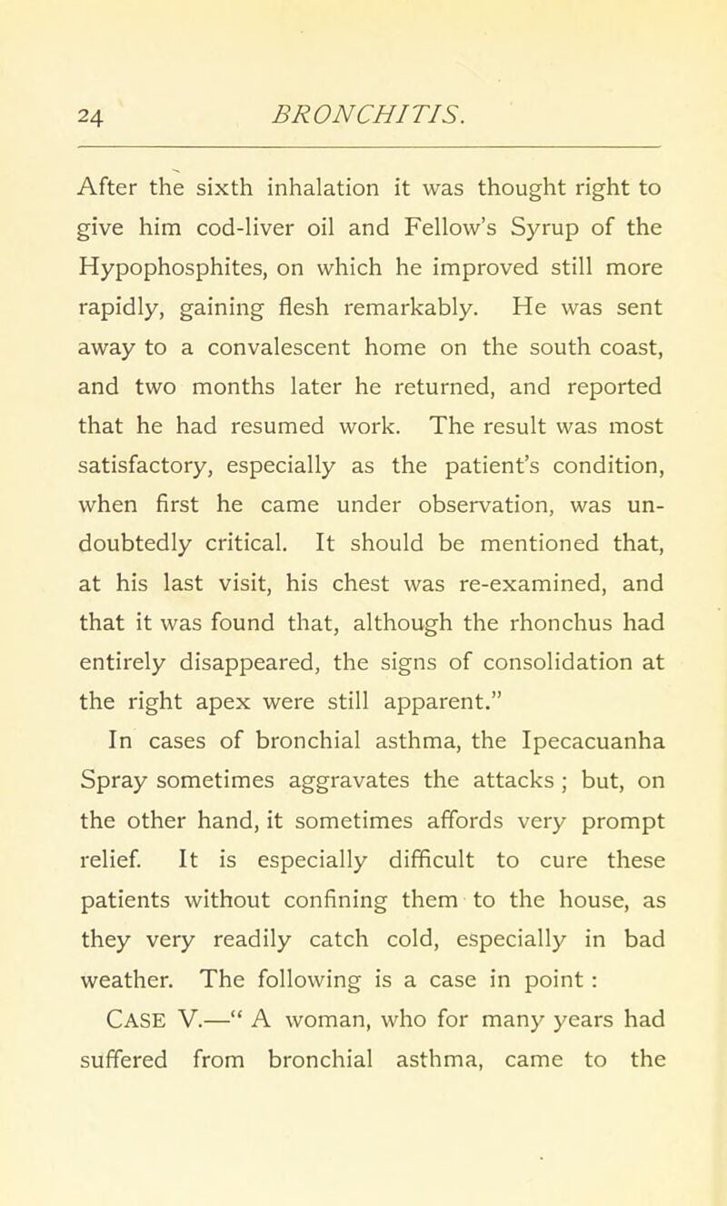 After the sixth inhalation it was thought right to give him cod-liver oil and Fellow's Syrup of the Hypophosphites, on which he improved still more rapidly, gaining flesh remarkably. He was sent away to a convalescent home on the south coast, and two months later he returned, and reported that he had resumed work. The result was most satisfactory, especially as the patient's condition, when first he came under observation, was un- doubtedly critical. It should be mentioned that, at his last visit, his chest was re-examined, and that it was found that, although the rhonchus had entirely disappeared, the signs of consolidation at the right apex were still apparent. In cases of bronchial asthma, the Ipecacuanha Spray sometimes aggravates the attacks ; but, on the other hand, it sometimes affords very prompt relief. It is especially difficult to cure these patients without confining them to the house, as they very readily catch cold, especially in bad weather. The following is a case in point: CASE V.— A woman, who for many years had suffered from bronchial asthma, came to the