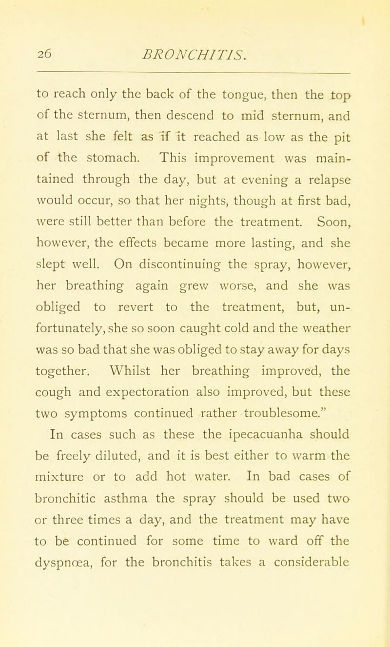 to reach only the back of the tongue, then the top of the sternum, then descend to mid sternum, and at last she felt as if it reached as low as the pit of the stomach. This improvement was main- tained through the day, but at evening a relapse would occur, so that her nights, though at first bad, were still better than before the treatment. Soon, however, the effects became more lasting, and she slept well. On discontinuing the spray, however, her breathing again grew worse, and she was obliged to revert to the treatment, but, un- fortunately, she so soon caught cold and the weather was so bad that she was obliged to stay away for days together. Whilst her breathing improved, the cough and expectoration also improved, but these two symptoms continued rather troublesome. In cases such as these the ipecacuanha should be freely diluted, and it is best either to warm the mixture or to add hot water. In bad cases of bronchitic asthma the spray should be used two or three times a day, and the treatment may have to be continued for some time to ward off the dyspnoea, for the bronchitis takes a considerable