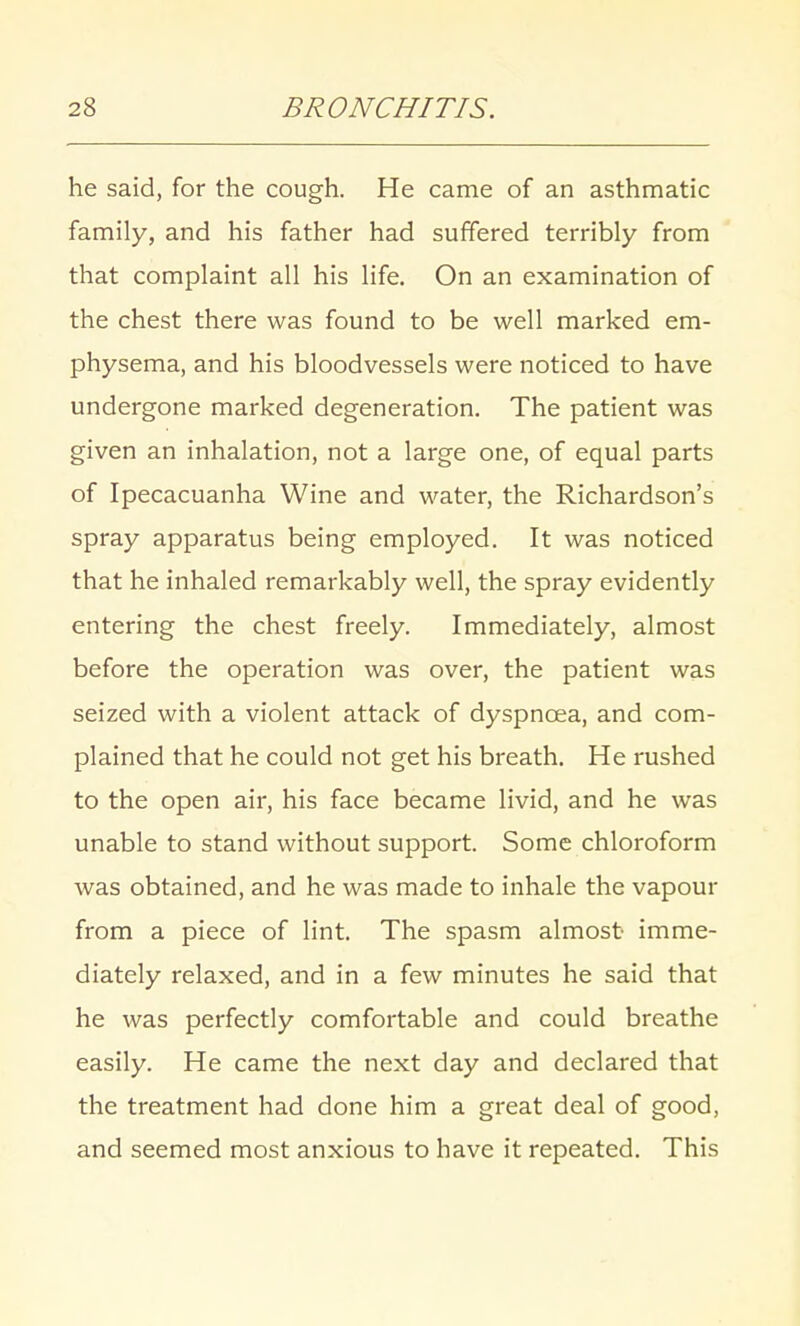 he said, for the cough. He came of an asthmatic family, and his father had suffered terribly from that complaint all his life. On an examination of the chest there was found to be well marked em- physema, and his bloodvessels were noticed to have undergone marked degeneration. The patient was given an inhalation, not a large one, of equal parts of Ipecacuanha Wine and water, the Richardson's spray apparatus being employed. It was noticed that he inhaled remarkably well, the spray evidently entering the chest freely. Immediately, almost before the operation was over, the patient was seized with a violent attack of dyspnoea, and com- plained that he could not get his breath. He rushed to the open air, his face became livid, and he was unable to stand without support. Some chloroform was obtained, and he was made to inhale the vapour from a piece of lint. The spasm almost imme- diately relaxed, and in a few minutes he said that he was perfectly comfortable and could breathe easily. He came the next day and declared that the treatment had done him a great deal of good, and seemed most anxious to have it repeated. This