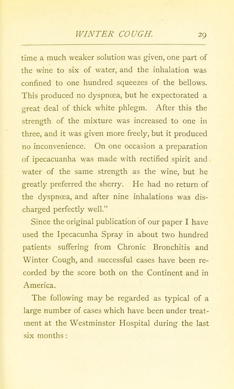 WINTER COUGH. time a much weaker solution was given, one part of the wine to six of water, and the inhalation was confined to one hundred squeezes of the bellows. This produced no dyspnoea, but he expectorated a great deal of thick white phlegm. After this the strength of the mixture was increased to one in three, and it was given more freely, but it produced no inconvenience. On one occasion a preparation of ipecacuanha was made with rectified spirit and water of the same strength as the wine, but he greatly preferred the sherry. He had no return of the dyspnoea, and after nine inhalations was dis- charged perfectly well. Since the original publication of our paper I have used the Ipecacunha Spray in about two hundred patients suffering from Chronic Bronchitis and Winter Cough, and successful cases have been re- corded by the score both on the Continent and in America. The following may be regarded as typical of a large number of cases which have been under treat- ment at the Westminster Hospital during the last six months :