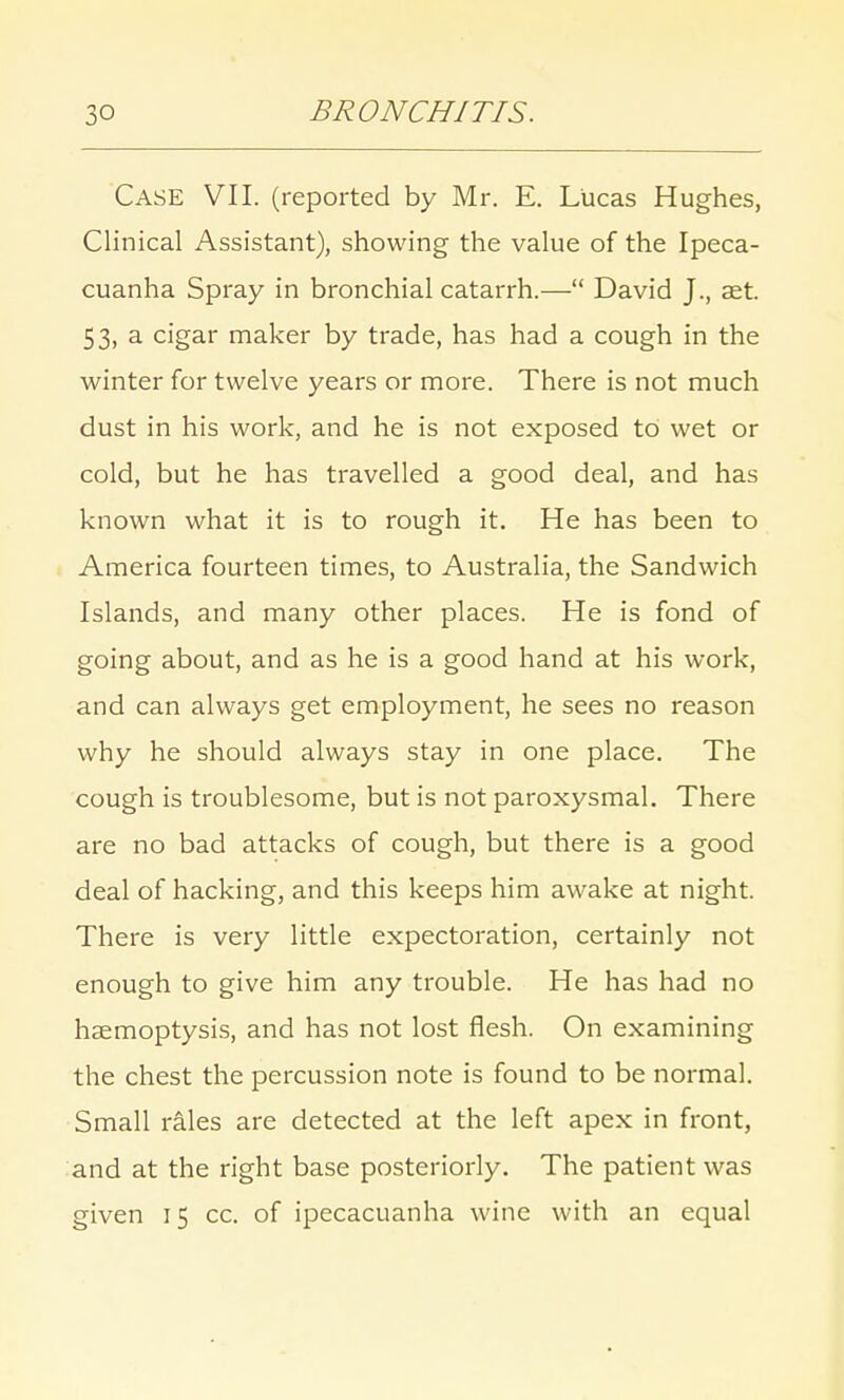 Case VII. (reported by Mr. E. Lucas Hughes, Clinical Assistant), showing the value of the Ipeca- cuanha Spray in bronchial catarrh.— David J., aet. 53, a cigar maker by trade, has had a cough in the winter for twelve years or more. There is not much dust in his work, and he is not exposed to wet or cold, but he has travelled a good deal, and has known what it is to rough it. He has been to America fourteen times, to Australia, the Sandwich Islands, and many other places. He is fond of going about, and as he is a good hand at his work, and can always get employment, he sees no reason why he should always stay in one place. The cough is troublesome, but is not paroxysmal. There are no bad attacks of cough, but there is a good deal of hacking, and this keeps him awake at night. There is very little expectoration, certainly not enough to give him any trouble. He has had no haemoptysis, and has not lost flesh. On examining the chest the percussion note is found to be normal. Small rales are detected at the left apex in front, and at the right base posteriorly. The patient was given 15 cc. of ipecacuanha wine with an equal