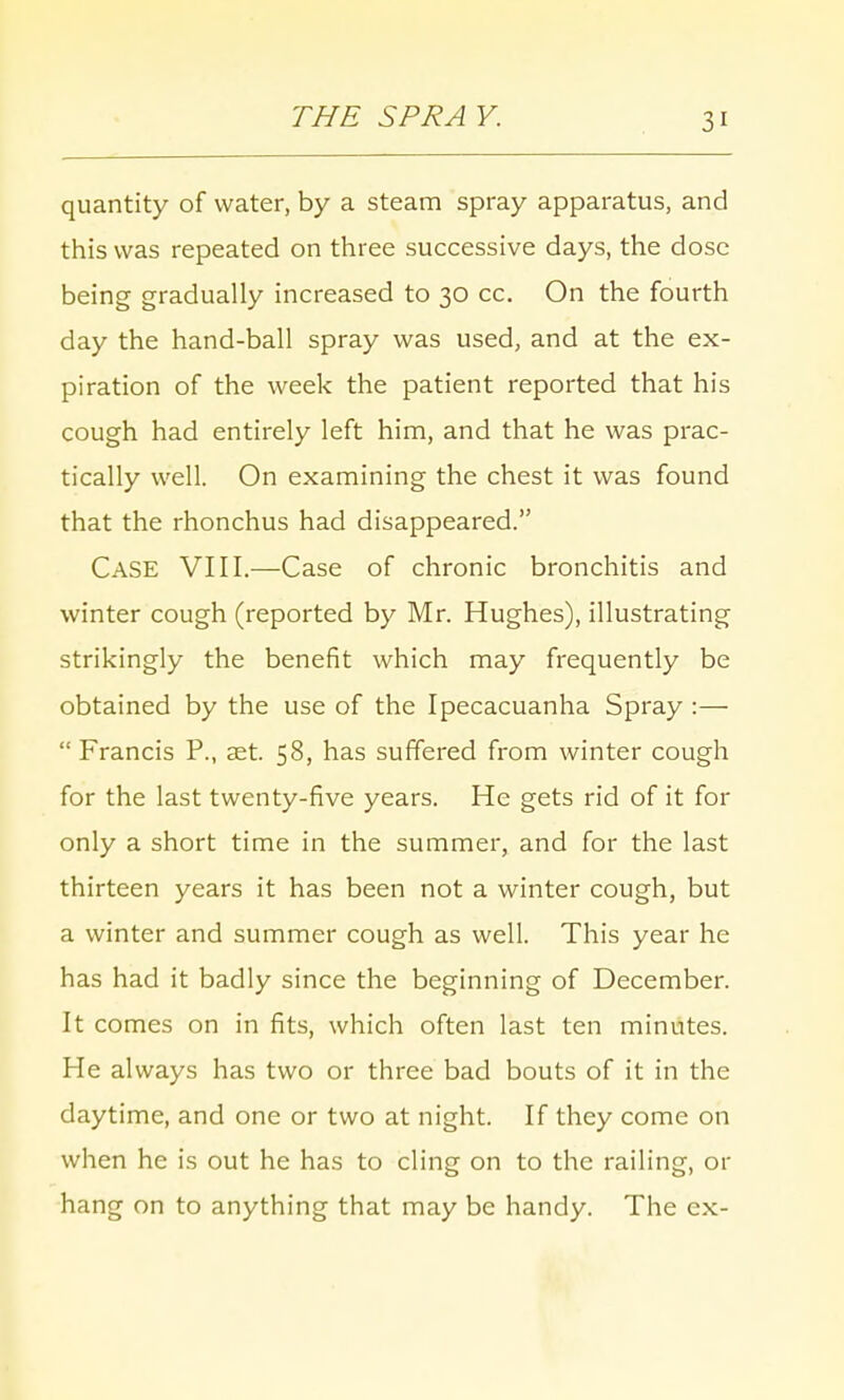 THE SPRA Y. quantity of water, by a steam spray apparatus, and this was repeated on three successive days, the dose being gradually increased to 30 cc. On the fourth day the hand-ball spray was used, and at the ex- piration of the week the patient reported that his cough had entirely left him, and that he was prac- tically well. On examining the chest it was found that the rhonchus had disappeared. CASE VIII.—Case of chronic bronchitis and winter cough (reported by Mr. Hughes), illustrating strikingly the benefit which may frequently be obtained by the use of the Ipecacuanha Spray :—  Francis P., set. 58, has suffered from winter cough for the last twenty-five years. He gets rid of it for only a short time in the summer, and for the last thirteen years it has been not a winter cough, but a winter and summer cough as well. This year he has had it badly since the beginning of December. It comes on in fits, which often last ten minutes. He always has two or three bad bouts of it in the daytime, and one or two at night. If they come on when he is out he has to cling on to the railing, or hang on to anything that may be handy. The ex-