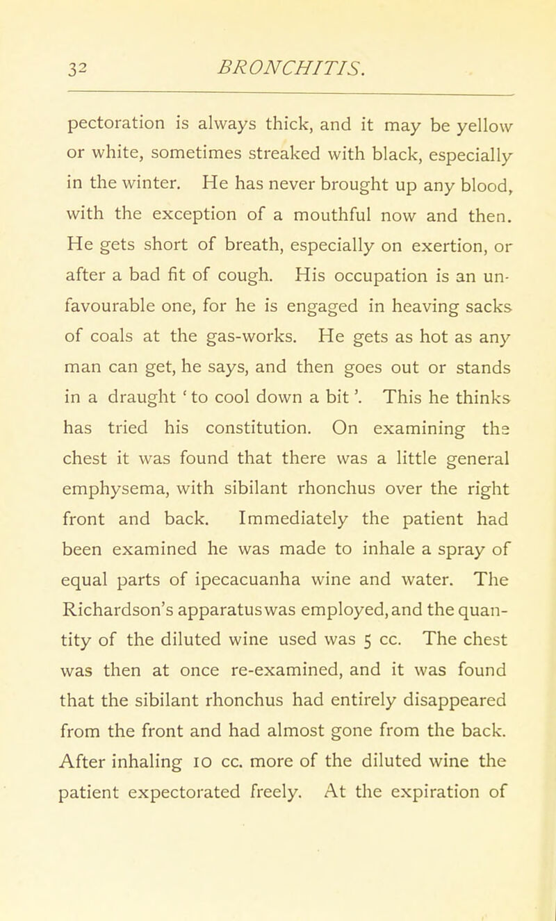 pectoration is always thick, and it may be yellow or white, sometimes streaked with black, especially in the winter. He has never brought up any blood, with the exception of a mouthful now and then. He gets short of breath, especially on exertion, or after a bad fit of cough. His occupation is an un- favourable one, for he is engaged in heaving sacks of coals at the gas-works. He gets as hot as any man can get, he says, and then goes out or stands in a draught 1 to cool down a bit'. This he thinks has tried his constitution. On examining the chest it was found that there was a little general emphysema, with sibilant rhonchus over the right front and back. Immediately the patient had been examined he was made to inhale a spray of equal parts of ipecacuanha wine and water. The Richardson's apparatus was employed, and the quan- tity of the diluted wine used was 5 cc. The chest was then at once re-examined, and it was found that the sibilant rhonchus had entirely disappeared from the front and had almost gone from the back. After inhaling 10 cc. more of the diluted wine the patient expectorated freely. At the expiration of