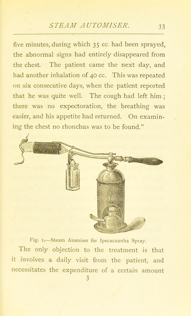 STEAM A UTOMISER. five minutes, during which 35 cc. had been sprayed, the abnormal signs had entirely disappeared from the chest. The patient came the next day, and had another inhalation of 40 cc. This was repeated on six consecutive days, when the patient reported that he was quite well. The cough had left him ; there was no expectoration, the breathing was easier, and his appetite had returned. On examin- ing the chest no rhonchus was to be found. Fig- 1.—Steam Atomiser for Ipecacuanha Spray. The only objection to the treatment is that it involves a daily visit from the patient, and necessitates the expenditure of a certain amount 3