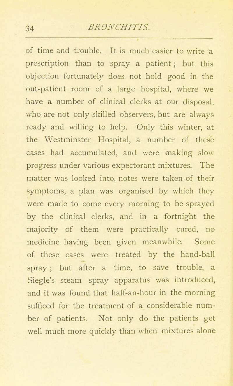 of time and trouble. It is much easier to write a prescription than to spray a patient; but this objection fortunately does not hold good in the out-patient room of a large hospital, where we have a number of clinical clerks at our disposal, who are not only skilled observers, but are always ready and willing to help. Only this winter, at the Westminster Hospital, a number of these cases had accumulated, and were making slow progress under various expectorant mixtures. The matter was looked into, notes were taken of their symptoms, a plan was organised by which they were made to come every morning to be sprayed by the clinical clerks, and in a fortnight the majority of them were practically cured, no medicine having been given meanwhile. Some of these cases were treated by the hand-ball spray ; but after a time, to save trouble, a Siegle's steam spray apparatus was introduced, and it was found that half-an-hour in the morning sufficed for the treatment of a considerable num- ber of patients. Not only do the patients get well much more quickly than when mixtures alone