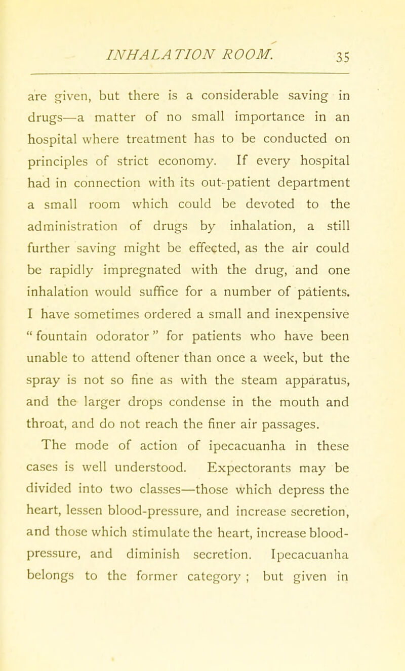 INHALATION ROOM. are given, but there is a considerable saving in drugs—a matter of no small importance in an hospital where treatment has to be conducted on principles of strict economy. If every hospital had in connection with its out patient department a small room which could be devoted to the administration of drugs by inhalation, a still further saving might be effected, as the air could be rapidly impregnated with the drug, and one inhalation would suffice for a number of patients. I have sometimes ordered a small and inexpensive  fountain odorator for patients who have been unable to attend oftener than once a week, but the spray is not so fine as with the steam apparatus, and the larger drops condense in the mouth and throat, and do not reach the finer air passages. The mode of action of ipecacuanha in these cases is well understood. Expectorants may be divided into two classes—those which depress the heart, lessen blood-pressure, and increase secretion, and those which stimulate the heart, increase blood- pressure, and diminish secretion. Ipecacuanha belongs to the former category ; but given in