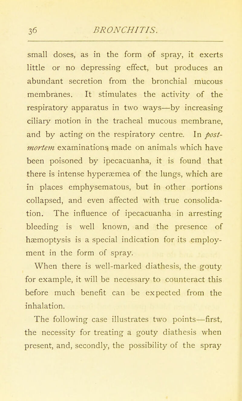 small doses, as in the form of spray, it exerts little or no depressing effect, but produces an abundant secretion from the bronchial mucous membranes. It stimulates the activity of the respiratory apparatus in two ways—by increasing ciliary motion in the tracheal mucous membrane, and by acting on the respiratory centre. In post- mortem examinations made on animals which have been poisoned by ipecacuanha, it is found that there is intense hyperaemea of the lungs, which are in places emphysematous, but in other portions collapsed, and even affected with true consolida- tion. The influence of ipecacuanha in arresting bleeding is well known, and the presence of haemoptysis is a special indication for its employ- ment in the form of spray. When there is well-marked diathesis, the gouty for example, it will be necessary to counteract this before much benefit can be expected from the inhalation. The following case illustrates two points—first, the necessity for treating a gouty diathesis when present, and, secondly, the possibility of the spray