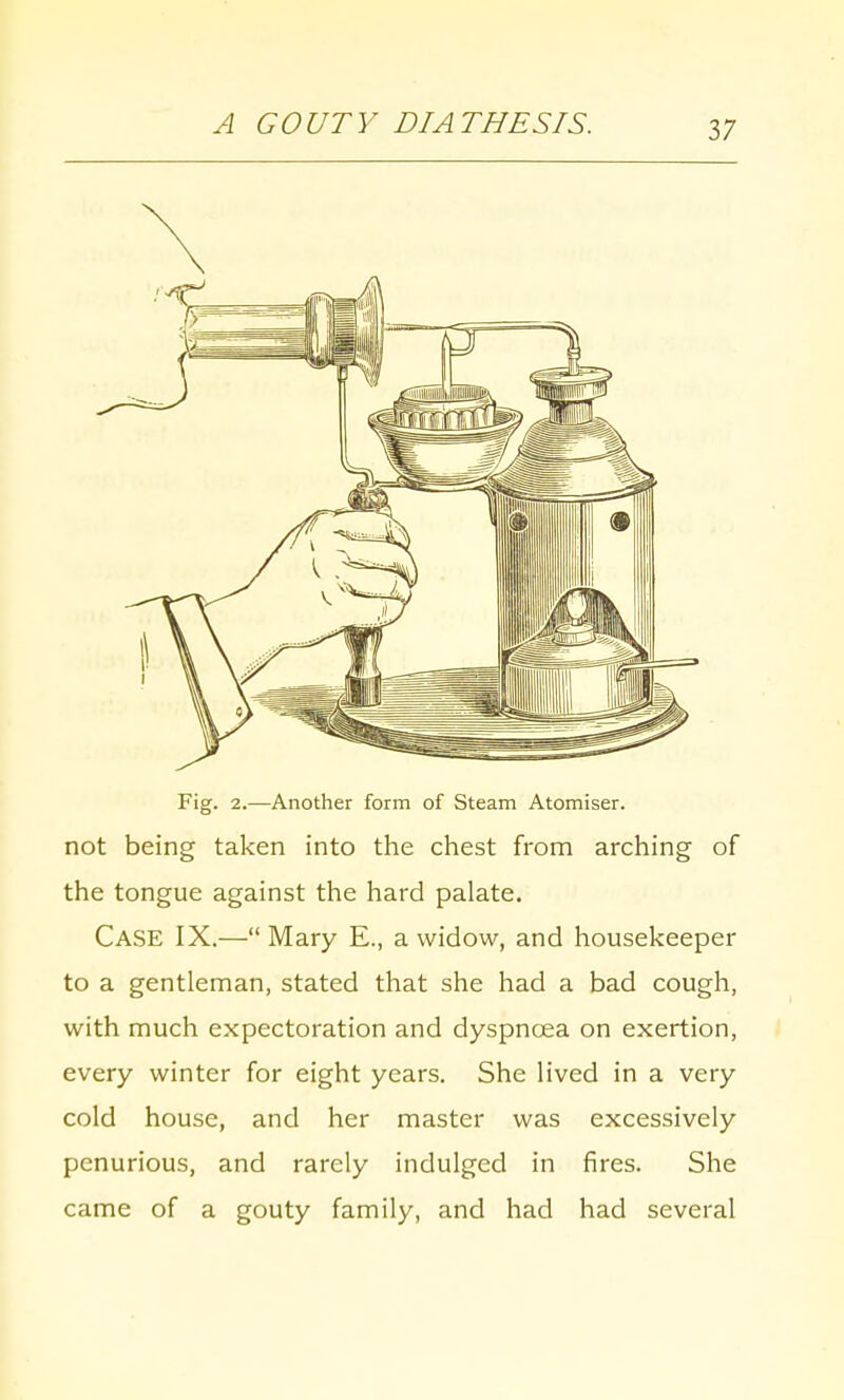 A GOUTY DIATHESIS. Fig. 2.—Another form of Steam Atomiser. not being taken into the chest from arching of the tongue against the hard palate. Case IX.— Mary E., a widow, and housekeeper to a gentleman, stated that she had a bad cough, with much expectoration and dyspnoea on exertion, every winter for eight years. She lived in a very cold house, and her master was excessively penurious, and rarely indulged in fires. She came of a gouty family, and had had several