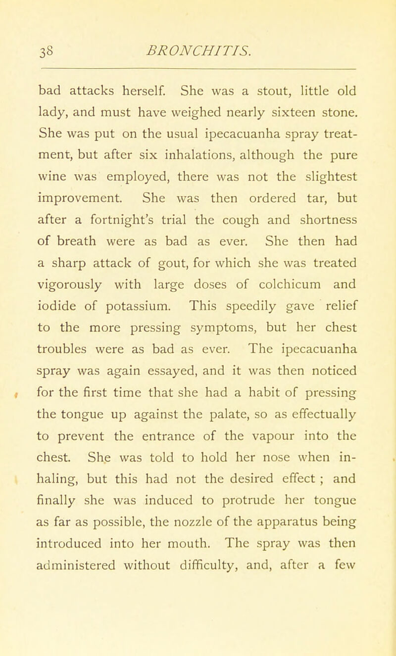 bad attacks herself. She was a stout, little old lady, and must have weighed nearly sixteen stone. She was put on the usual ipecacuanha spray treat- ment, but after six inhalations, although the pure wine was employed, there was not the slightest improvement. She was then ordered tar, but after a fortnight's trial the cough and shortness of breath were as bad as ever. She then had a sharp attack of gout, for which she was treated vigorously with large doses of colchicum and iodide of potassium. This speedily gave relief to the more pressing symptoms, but her chest troubles were as bad as ever. The ipecacuanha spray was again essayed, and it was then noticed for the first time that she had a habit of pressing the tongue up against the palate, so as effectually to prevent the entrance of the vapour into the chest. She was told to hold her nose when in- haling, but this had not the desired effect ; and finally she was induced to protrude her tongue as far as possible, the nozzle of the apparatus being introduced into her mouth. The spray was then administered without difficulty, and, after a few