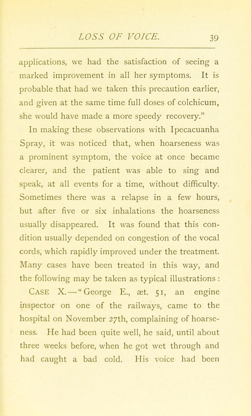 LOSS OF VOICE. applications, we had the satisfaction of seeing a marked improvement in all her symptoms. It is probable that had we taken this precaution earlier, and given at the same time full doses of colchicum, she would have made a more speedy recovery. In making these observations with Ipecacuanha Spray, it was noticed that, when hoarseness was a prominent symptom, the voice at once became clearer, and the patient was able to sing and speak, at all events for a time, without difficulty. Sometimes there was a relapse in a few hours, but after five or six inhalations the hoarseness usually disappeared. It was found that this con- dition usually depended on congestion of the vocal cords, which rapidly improved under the treatment. Many cases have been treated in this way, and the following may be taken as typical illustrations : Case X. — George E., aet. 51, an engine inspector on one of the railways, came to the hospital on November 27th, complaining of hoarse- ness. He had been quite well, he said, until about three weeks before, when he got wet through and had caught a bad cold. His voice had been
