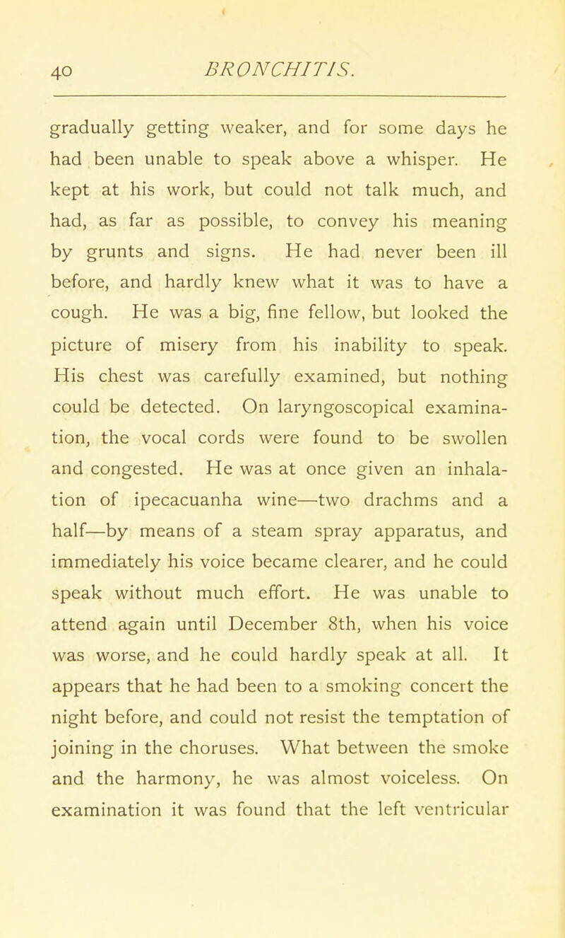 gradually getting weaker, and for some days he had been unable to speak above a whisper. He kept at his work, but could not talk much, and had, as far as possible, to convey his meaning by grunts and signs. He had never been ill before, and hardly knew what it was to have a cough. He was a big, fine fellow, but looked the picture of misery from his inability to speak. His chest was carefully examined, but nothing could be detected. On laryngoscopical examina- tion, the vocal cords were found to be swollen and congested. He was at once given an inhala- tion of ipecacuanha wine—two drachms and a half—by means of a steam spray apparatus, and immediately his voice became clearer, and he could speak without much effort. He was unable to attend again until December 8th, when his voice was worse, and he could hardly speak at all. It appears that he had been to a smoking concert the night before, and could not resist the temptation of joining in the choruses. What between the smoke and the harmony, he was almost voiceless. On examination it was found that the left ventricular