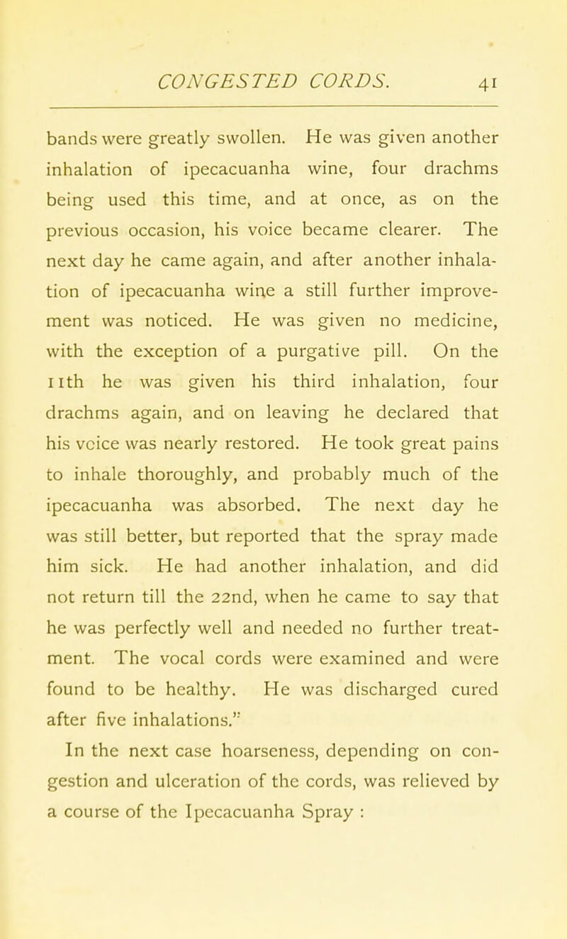 bands were greatly swollen. He was given another inhalation of ipecacuanha wine, four drachms being used this time, and at once, as on the previous occasion, his voice became clearer. The next day he came again, and after another inhala- tion of ipecacuanha wine a still further improve- ment was noticed. He was given no medicine, with the exception of a purgative pill. On the nth he was given his third inhalation, four drachms again, and on leaving he declared that his voice was nearly restored. He took great pains to inhale thoroughly, and probably much of the ipecacuanha was absorbed. The next day he was still better, but reported that the spray made him sick. He had another inhalation, and did not return till the 22nd, when he came to say that he was perfectly well and needed no further treat- ment. The vocal cords were examined and were found to be healthy. He was discharged cured after five inhalations.'' In the next case hoarseness, depending on con- gestion and ulceration of the cords, was relieved by a course of the Ipecacuanha Spray :