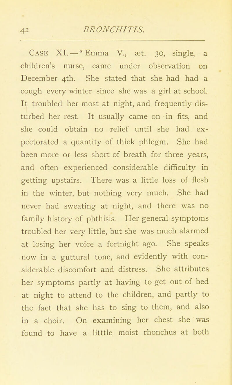 Case XI. — Emma V., aet. 30, single, a children's nurse, came under observation on December 4th. She stated that she had had a cough every winter since she was a girl at school. It troubled her most at night, and frequently dis- turbed her rest. It usually came on in fits, and she could obtain no relief until she had ex- pectorated a quantity of thick phlegm. She had been more or less short of breath for three years, and often experienced considerable difficulty in getting upstairs. There was a little loss of flesh in the winter, but nothing very much. She had never had sweating at night, and there was no family history of phthisis. Her general symptoms troubled her very little, but she was much alarmed at losing her voice a fortnight ago. She speaks now in a guttural tone, and evidently with con- siderable discomfort and distress. She attributes her symptoms partly at having to get out of bed at night to attend to the children, and partly to the fact that she has to sing to them, and also in a choir. On examining her chest she was found to have a litttle moist rhonchus at both