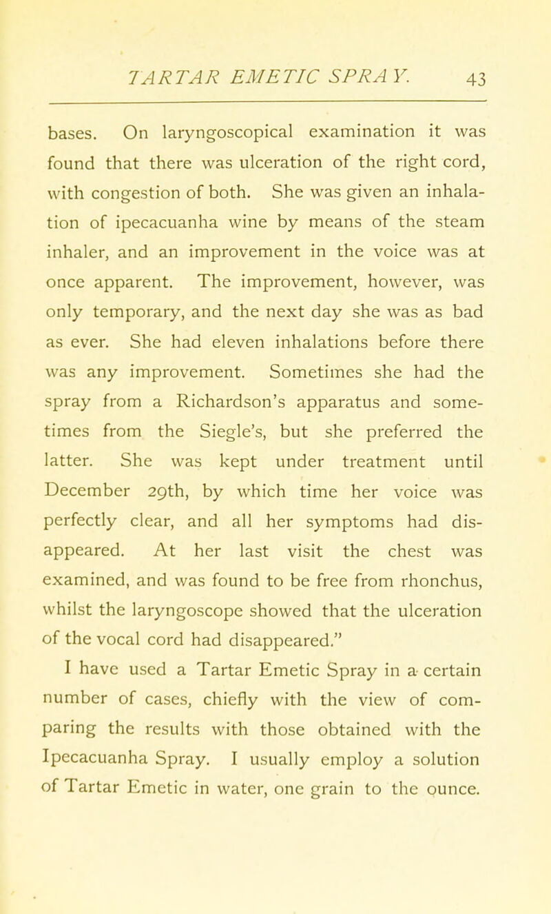 bases. On laryngoscopical examination it was found that there was ulceration of the right cord, with congestion of both. She was given an inhala- tion of ipecacuanha wine by means of the steam inhaler, and an improvement in the voice was at once apparent. The improvement, however, was only temporary, and the next day she was as bad as ever. She had eleven inhalations before there was any improvement. Sometimes she had the spray from a Richardson's apparatus and some- times from the Siegle's, but she preferred the latter. She was kept under treatment until December 29th, by which time her voice was perfectly clear, and all her symptoms had dis- appeared. At her last visit the chest was examined, and was found to be free from rhonchus, whilst the laryngoscope showed that the ulceration of the vocal cord had disappeared. I have used a Tartar Emetic Spray in a- certain number of cases, chiefly with the view of com- paring the results with those obtained with the Ipecacuanha Spray. I usually employ a solution of Tartar Emetic in water, one grain to the ounce.