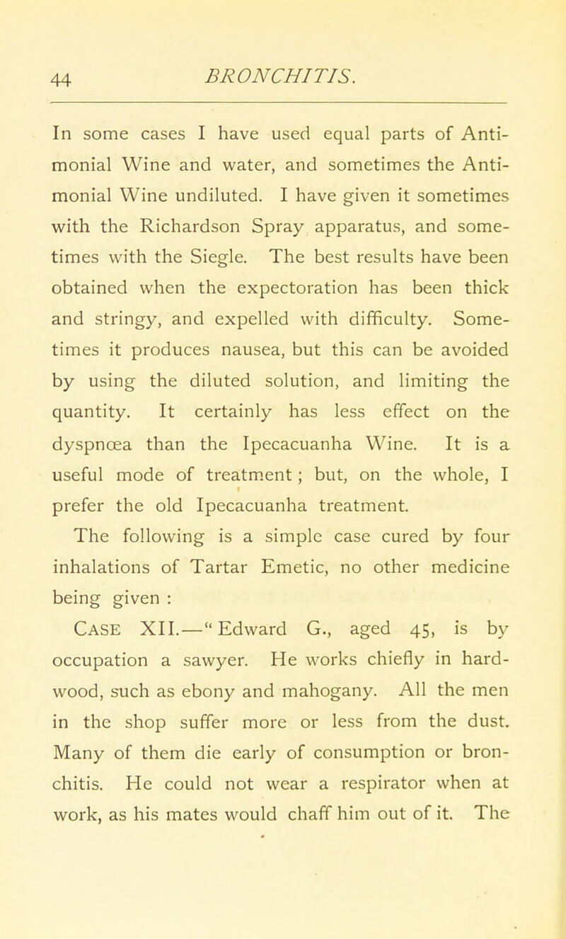 In some cases I have used equal parts of Anti- monial Wine and water, and sometimes the Anti- monial Wine undiluted. I have given it sometimes with the Richardson Spray apparatus, and some- times with the Siegle. The best results have been obtained when the expectoration has been thick and stringy, and expelled with difficulty. Some- times it produces nausea, but this can be avoided by using the diluted solution, and limiting the quantity. It certainly has less effect on the dyspnoea than the Ipecacuanha Wine. It is a useful mode of treatment; but, on the whole, I prefer the old Ipecacuanha treatment. The following is a simple case cured by four inhalations of Tartar Emetic, no other medicine being given : CASE XII.—Edward G., aged 45, is by- occupation a sawyer. He works chiefly in hard- wood, such as ebony and mahogany. All the men in the shop suffer more or less from the dust. Many of them die early of consumption or bron- chitis. He could not wear a respirator when at work, as his mates would chaff him out of it. The