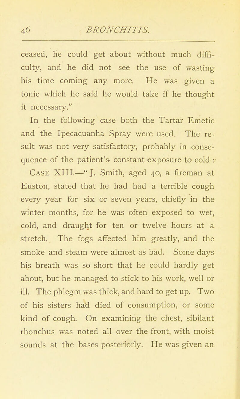 ceased, he could get about without much diffi- culty, and he did not see the use of wasting his time coming any more. He was given a tonic which he said he would take if he thought it necessary. In the following case both the Tartar Emetic and the Ipecacuanha Spray were used. The re- sult was not very satisfactory, probably in conse- quence of the patient's- constant exposure to cold : Case XIII.—J. Smith, aged 40, a fireman at Euston, stated that he had had a terrible cough every year for six or seven years, chiefly in the winter months, for he was often exposed to wet, cold, and draught for ten or twelve hours at a stretch. The fogs affected him greatly, and the smoke and steam were almost as bad. Some days his breath was so short that he could hardly get about, but he managed to stick to his work, well or ill. The phlegm was thick, and hard to get up. Two of his sisters had died of consumption, or some kind of cough. On examining the chest, sibilant rhonchus was noted all over the front, with moist sounds at the bases posteriorly. He was given an