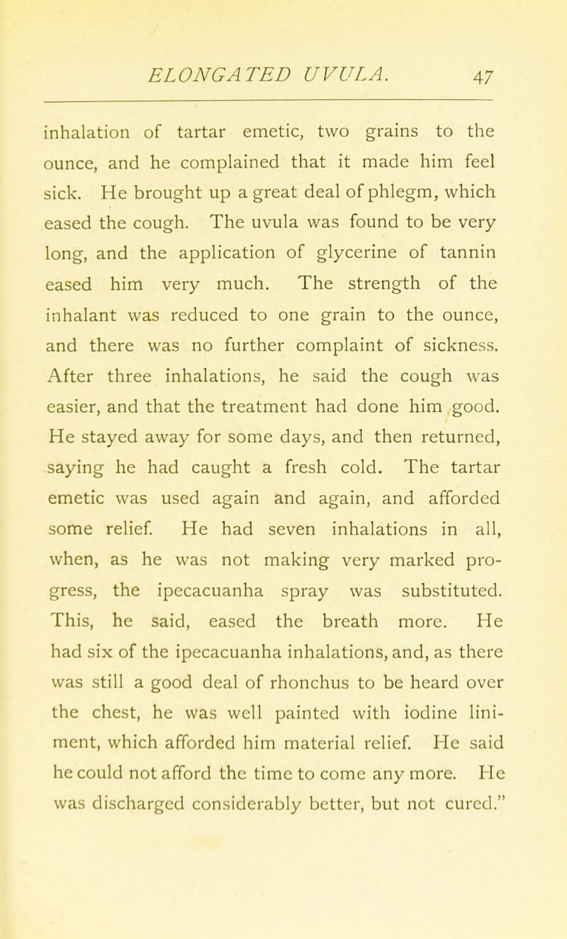 inhalation of tartar emetic, two grains to the ounce, and he complained that it made him feel sick. He brought up a great deal of phlegm, which eased the cough. The uvula was found to be very long, and the application of glycerine of tannin eased him very much. The strength of the inhalant was reduced to one grain to the ounce, and there was no further complaint of sickness. After three inhalations, he said the cough was easier, and that the treatment had done him good. He stayed away for some days, and then returned, saying he had caught a fresh cold. The tartar emetic was used again and again, and afforded some relief. He had seven inhalations in all, when, as he was not making very marked pro- gress, the ipecacuanha spray was substituted. This, he said, eased the breath more. He had six of the ipecacuanha inhalations, and, as there was still a good deal of rhonchus to be heard over the chest, he was well painted with iodine lini- ment, which afforded him material relief. He said he could not afford the time to come any more. He was discharged considerably better, but not cured.