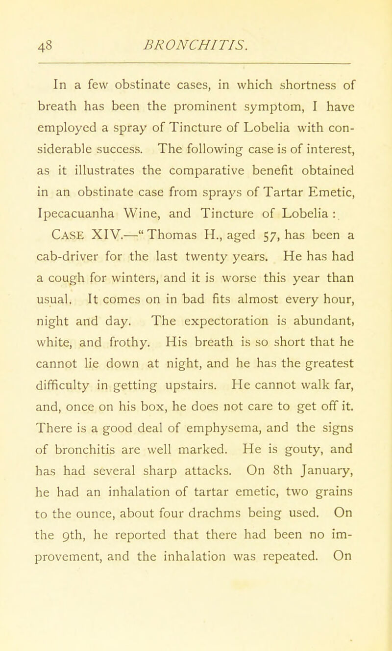 In a few obstinate cases, in which shortness of breath has been the prominent symptom, I have employed a spray of Tincture of Lobelia with con- siderable success. The following case is of interest, as it illustrates the comparative benefit obtained in an obstinate case from sprays of Tartar Emetic, Ipecacuanha Wine, and Tincture of Lobelia:. CASE XIV.— Thomas H., aged 57, has been a cab-driver for the last twenty years. He has had a cough for winters, and it is worse this year than usual. It comes on in bad fits almost every hour, night and day. The expectoration is abundant, white, and frothy. His breath is so short that he cannot lie down at night, and he has the greatest difficulty in getting upstairs. He cannot walk far, and, once on his box, he does not care to get off it. There is a good deal of emphysema, and the signs of bronchitis are well marked. He is gouty, and has had several sharp attacks. On 8th January, he had an inhalation of tartar emetic, two grains to the ounce, about four drachms being used. On the 9th, he reported that there had been no im- provement, and the inhalation was repeated. On