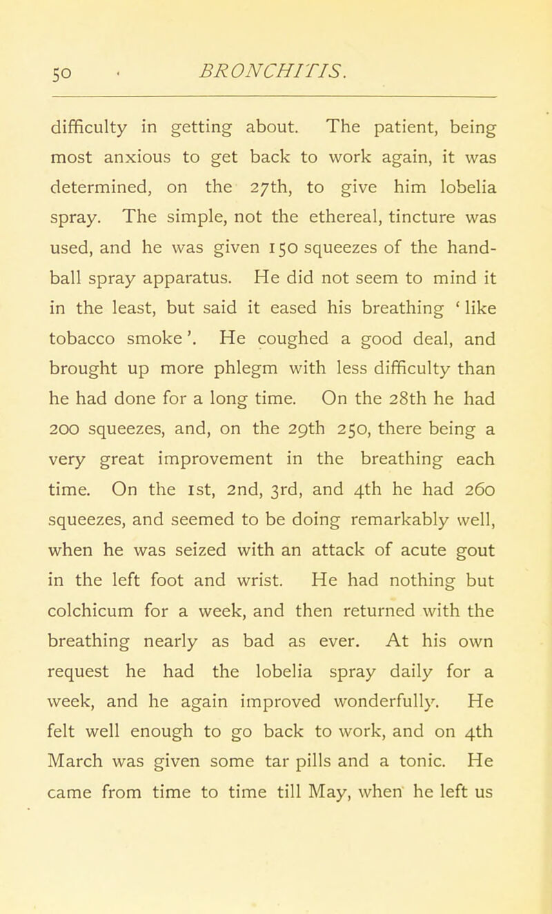 difficulty in getting about. The patient, being most anxious to get back to work again, it was determined, on the 27th, to give him lobelia spray. The simple, not the ethereal, tincture was used, and he was given 150 squeezes of the hand- ball spray apparatus. He did not seem to mind it in the least, but said it eased his breathing ' like tobacco smoke'. He coughed a good deal, and brought up more phlegm with less difficulty than he had done for a long time. On the 28th he had 200 squeezes, and, on the 29th 250, there being a very great improvement in the breathing each time. On the 1st, 2nd, 3rd, and 4th he had 260 squeezes, and seemed to be doing remarkably well, when he was seized with an attack of acute gout in the left foot and wrist. He had nothing but colchicum for a week, and then returned with the breathing nearly as bad as ever. At his own request he had the lobelia spray daily for a week, and he again improved wonderfully. He felt well enough to go back to work, and on 4th March was given some tar pills and a tonic. He came from time to time till May, when he left us