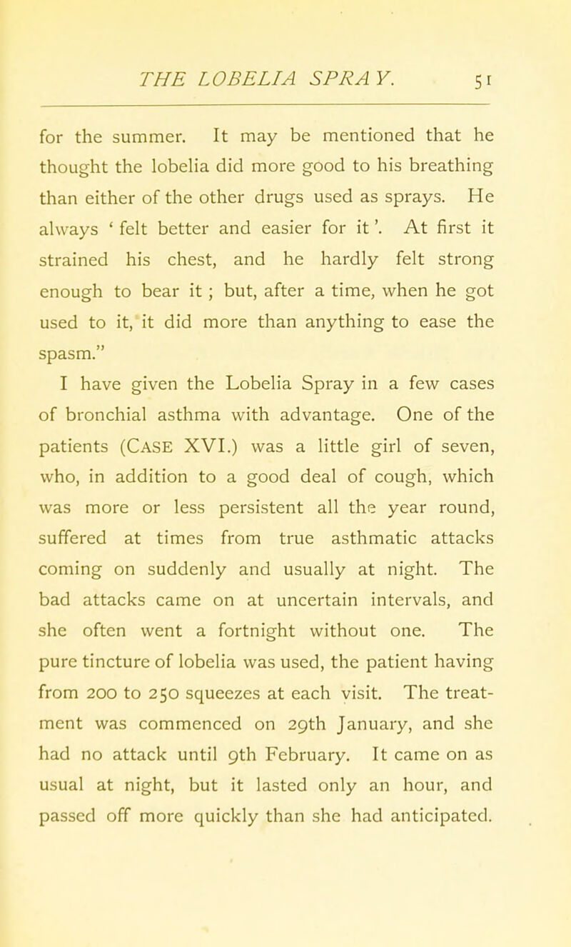 for the summer. It may be mentioned that he thought the lobelia did more good to his breathing than either of the other drugs used as sprays. He always ' felt better and easier for it'. At first it strained his chest, and he hardly felt strong enough to bear it; but, after a time, when he got used to it, it did more than anything to ease the spasm. I have given the Lobelia Spray in a few cases of bronchial asthma with advantage. One of the patients (Case XVI.) was a little girl of seven, who, in addition to a good deal of cough, which was more or less persistent all the year round, suffered at times from true asthmatic attacks coming on suddenly and usually at night. The bad attacks came on at uncertain intervals, and she often went a fortnight without one. The pure tincture of lobelia was used, the patient having from 200 to 250 squeezes at each visit. The treat- ment was commenced on 29th January, and she had no attack until 9th February. It came on as usual at night, but it lasted only an hour, and passed off more quickly than she had anticipated.