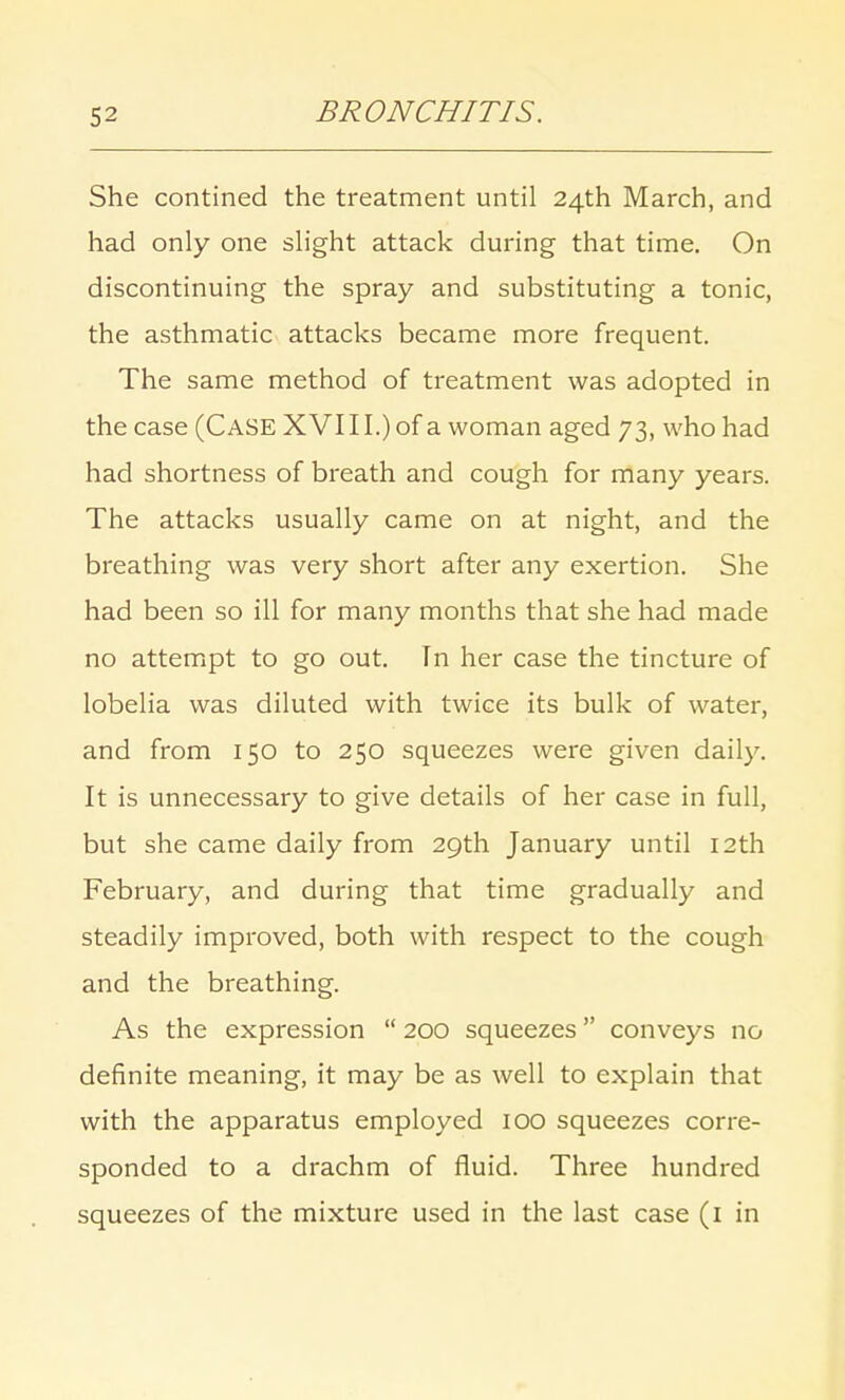 She contined the treatment until 24th March, and had only one slight attack during that time. On discontinuing the spray and substituting a tonic, the asthmatic attacks became more frequent. The same method of treatment was adopted in the case (CASE XVI11.) of a woman aged 73, who had had shortness of breath and cough for many years. The attacks usually came on at night, and the breathing was very short after any exertion. She had been so ill for many months that she had made no attempt to go out. In her case the tincture of lobelia was diluted with twice its bulk of water, and from 150 to 250 squeezes were given daily. It is unnecessary to give details of her case in full, but she came daily from 29th January until 12th February, and during that time gradually and steadily improved, both with respect to the cough and the breathing. As the expression  200 squeezes conveys no definite meaning, it may be as well to explain that with the apparatus employed 100 squeezes corre- sponded to a drachm of fluid. Three hundred squeezes of the mixture used in the last case (1 in