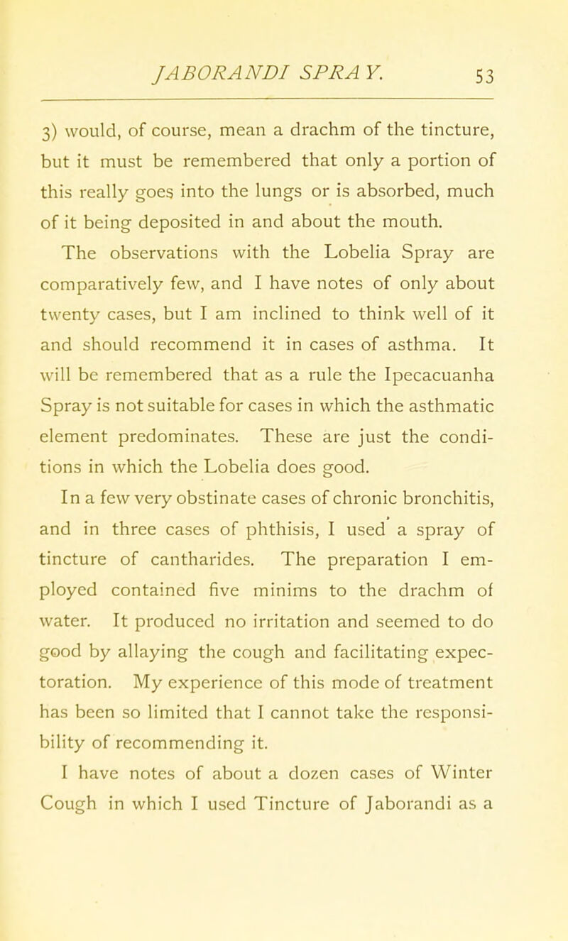 3) would, of course, mean a drachm of the tincture, but it must be remembered that only a portion of this really goes into the lungs or is absorbed, much of it being deposited in and about the mouth. The observations with the Lobelia Spray are comparatively few, and I have notes of only about twenty cases, but I am inclined to think well of it and should recommend it in cases of asthma. It will be remembered that as a rule the Ipecacuanha Spray is not suitable for cases in which the asthmatic element predominates. These are just the condi- tions in which the Lobelia does good. In a few very obstinate cases of chronic bronchitis, and in three cases of phthisis, I used a spray of tincture of cantharides. The preparation I em- ployed contained five minims to the drachm of water. It produced no irritation and seemed to do good by allaying the cough and facilitating expec- toration. My experience of this mode of treatment has been so limited that I cannot take the responsi- bility of recommending it. I have notes of about a dozen cases of Winter Cough in which I used Tincture of Jaborandi as a