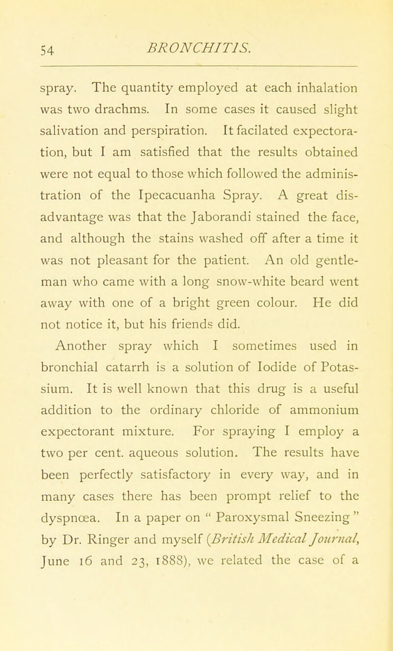 spray. The quantity employed at each inhalation was two drachms. In some cases it caused slight salivation and perspiration. Itfacilated expectora- tion, but I am satisfied that the results obtained were not equal to those which followed the adminis- tration of the Ipecacuanha Spray. A great dis- advantage was that the Jaborandi stained the face, and although the stains washed off after a time it was not pleasant for the patient. An old gentle- man who came with a long snow-white beard went away with one of a bright green colour. He did not notice it, but his friends did. Another spray which I sometimes used in bronchial catarrh is a solution of Iodide of Potas- sium. It is well known that this drug is a useful addition to the ordinary chloride of ammonium expectorant mixture. For spraying I employ a two per cent, aqueous solution. The results have been perfectly satisfactory in every way, and in many cases there has been prompt relief to the dyspncea. In a paper on  Paroxysmal Sneezing  by Dr. Ringer and myself [British Medical Journal, June 16 and 23, 1888), we related the case of a