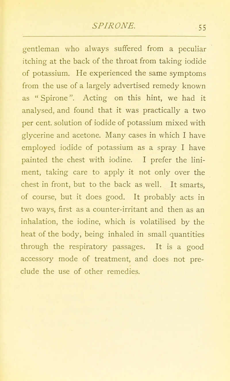 SFIR ONE. gentleman who always suffered from a peculiar itching at the back of the throat from taking iodide of potassium. He experienced the same symptoms from the use of a largely advertised remedy known as  Spirone. Acting on this hint, we had it analysed, and found that it was practically a two per cent, solution of iodide of potassium mixed with glycerine and acetone. Many cases in which I have employed iodide of potassium as a spray I have painted the chest with iodine. I prefer the lini- ment, taking care to apply it not only over the chest in front, but to the back as well. It smarts, of course, but it does good. It probably acts in two ways, first as a counter-irritant and then as an inhalation, the iodine, which is volatilised by the heat of the body, being inhaled in small quantities through the respiratory passages. It is a good accessory mode of treatment, and does not pre- clude the use of other remedies.